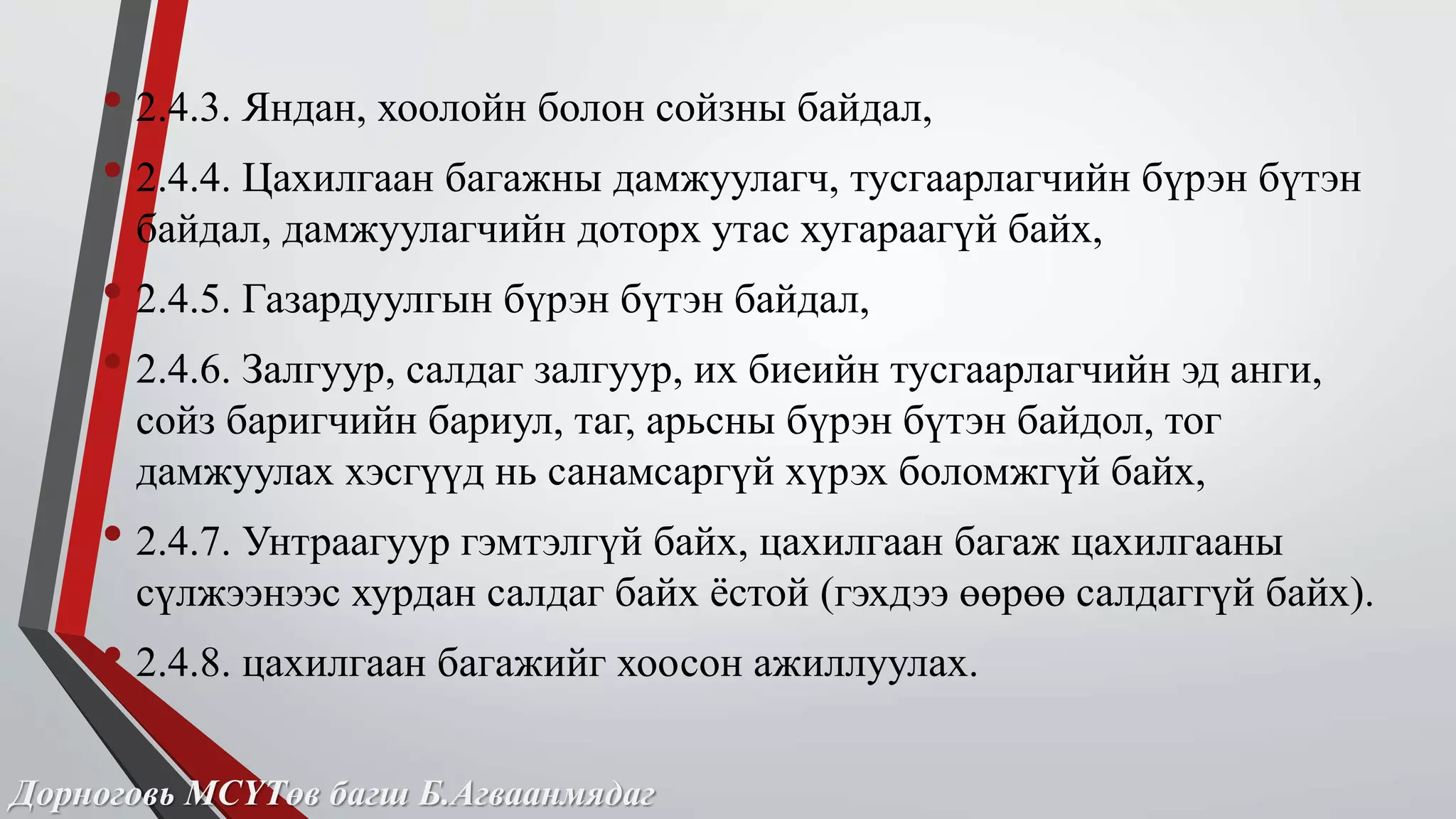 • 2.4.3. Яндан, хоолойн болон сойзны байдал, 
• 2.4.4. Цахилгаан багажны дамжуулагч, тусгаарлагчийн бүрэн бүтэн 
байдал, дамжуулагчийн доторх утас хугараагүй байх, 
• 2.4.5. Газардуулгын бүрэн бүтэн байдал, 
• 2.4.6. Залгуур, салдаг залгуур, их биеийн тусгаарлагчийн эд анги, 
сойз баригчийн бариул, таг, арьсны бүрэн бүтэн байдол, тог 
дамжуулах хэсгүүд нь санамсаргүй хүрэх боломжгүй байх, 
• 2.4.7. Унтраагуур гэмтэлгүй байх, цахилгаан багаж цахилгааны 
сүлжээнээс хурдан салдаг байх ёстой (гэхдээ өөрөө салдаггүй байх). 
• 2.4.8. цахилгаан багажийг хоосон ажиллуулах. 
Дорноговь МСҮТөв багш Б.Агваанмядаг 
 