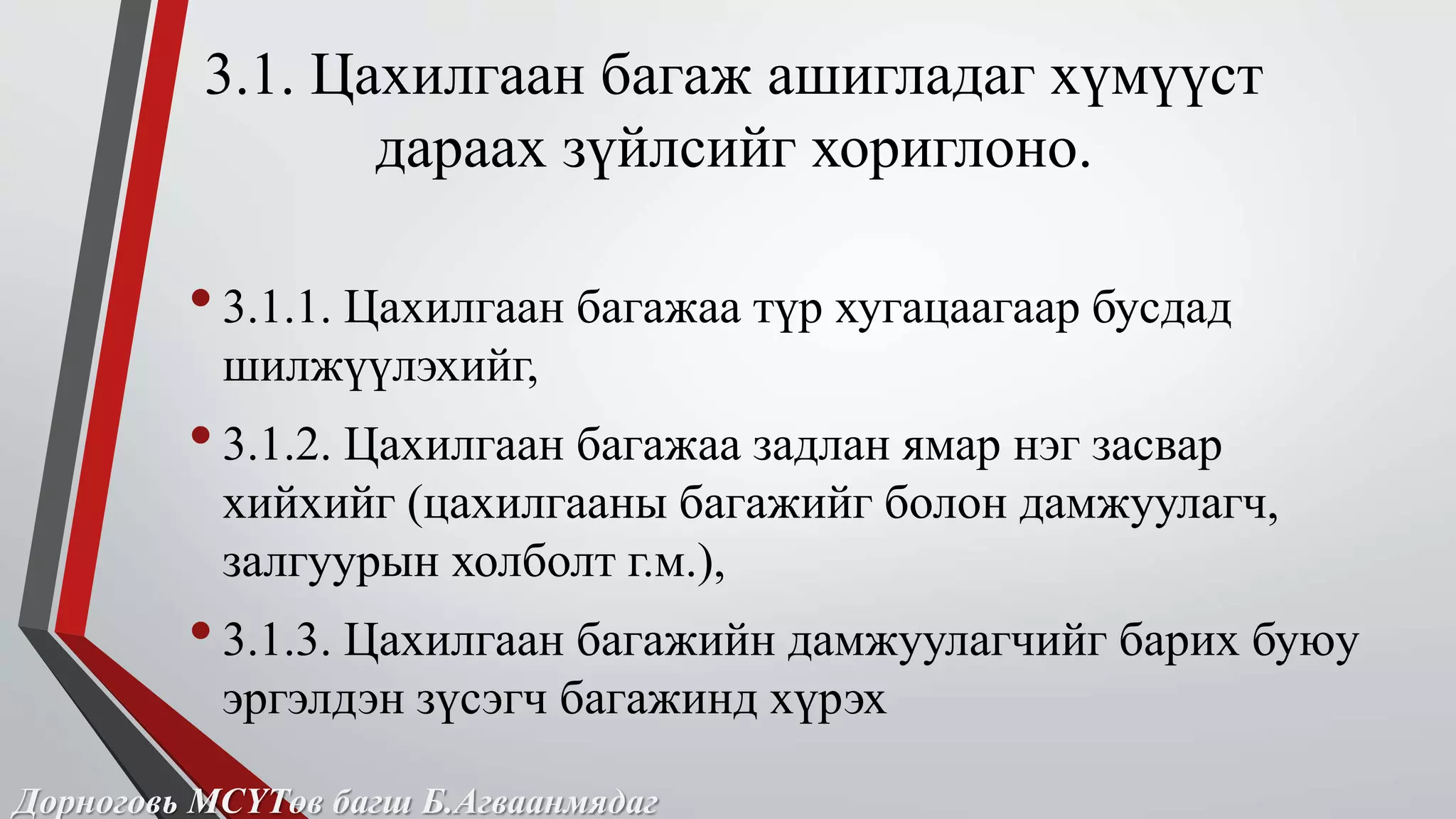 3.1. Цахилгаан багаж ашигладаг хүмүүст 
дараах зүйлсийг хориглоно. 
• 3.1.1. Цахилгаан багажаа түр хугацаагаар бусдад 
шилжүүлэхийг, 
• 3.1.2. Цахилгаан багажаа задлан ямар нэг засвар 
хийхийг (цахилгааны багажийг болон дамжуулагч, 
залгуурын холболт г.м.), 
• 3.1.3. Цахилгаан багажийн дамжуулагчийг барих буюу 
эргэлдэн зүсэгч багажинд хүрэх 
Дорноговь МСҮТөв багш Б.Агваанмядаг 
 