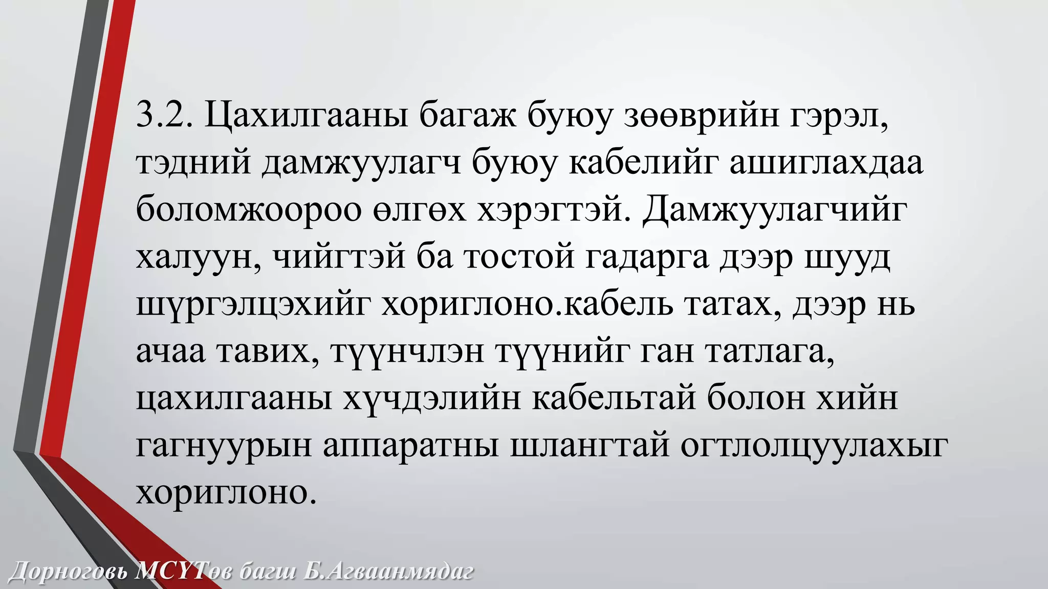 3.2. Цахилгааны багаж буюу зөөврийн гэрэл, 
тэдний дамжуулагч буюу кабелийг ашиглахдаа 
боломжоороо өлгөх хэрэгтэй. Дамжуулагчийг 
халуун, чийгтэй ба тостой гадарга дээр шууд 
шүргэлцэхийг хориглоно.кабель татах, дээр нь 
ачаа тавих, түүнчлэн түүнийг ган татлага, 
цахилгааны хүчдэлийн кабельтай болон хийн 
гагнуурын аппаратны шлангтай огтлолцуулахыг 
хориглоно. 
Дорноговь МСҮТөв багш Б.Агваанмядаг 
 