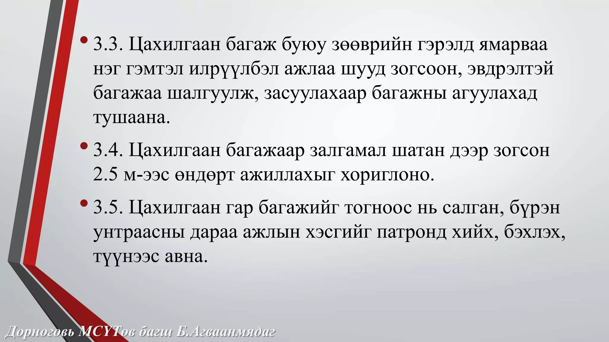 • 3.3. Цахилгаан багаж буюу зөөврийн гэрэлд ямарваа 
нэг гэмтэл илрүүлбэл ажлаа шууд зогсоон, эвдрэлтэй 
багажаа шалгуулж, засуулахаар багажны агуулахад 
тушаана. 
• 3.4. Цахилгаан багажаар залгамал шатан дээр зогсон 
2.5 м-ээс өндөрт ажиллахыг хориглоно. 
• 3.5. Цахилгаан гар багажийг тогноос нь салган, бүрэн 
унтраасны дараа ажлын хэсгийг патронд хийх, бэхлэх, 
түүнээс авна. 
Дорноговь МСҮТөв багш Б.Агваанмядаг 
 