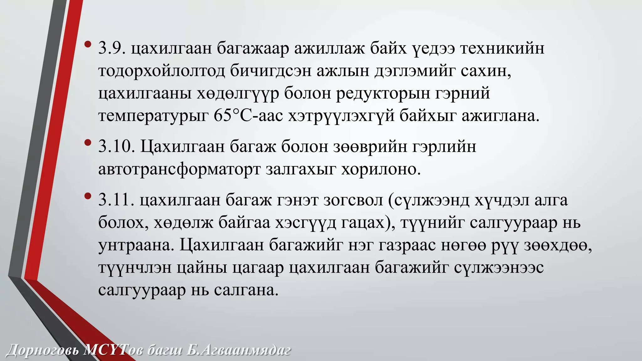 • 3.9. цахилгаан багажаар ажиллаж байх үедээ техникийн 
тодорхойлолтод бичигдсэн ажлын дэглэмийг сахин, 
цахилгааны хөдөлгүүр болон редукторын гэрний 
температурыг 65°С-аас хэтрүүлэхгүй байхыг ажиглана. 
• 3.10. Цахилгаан багаж болон зөөврийн гэрлийн 
автотрансформаторт залгахыг хорилоно. 
• 3.11. цахилгаан багаж гэнэт зогсвол (сүлжээнд хүчдэл алга 
болох, хөдөлж байгаа хэсгүүд гацах), түүнийг салгуураар нь 
унтраана. Цахилгаан багажийг нэг газраас нөгөө рүү зөөхдөө, 
түүнчлэн цайны цагаар цахилгаан багажийг сүлжээнээс 
салгуураар нь салгана. 
Дорноговь МСҮТөв багш Б.Агваанмядаг 
 