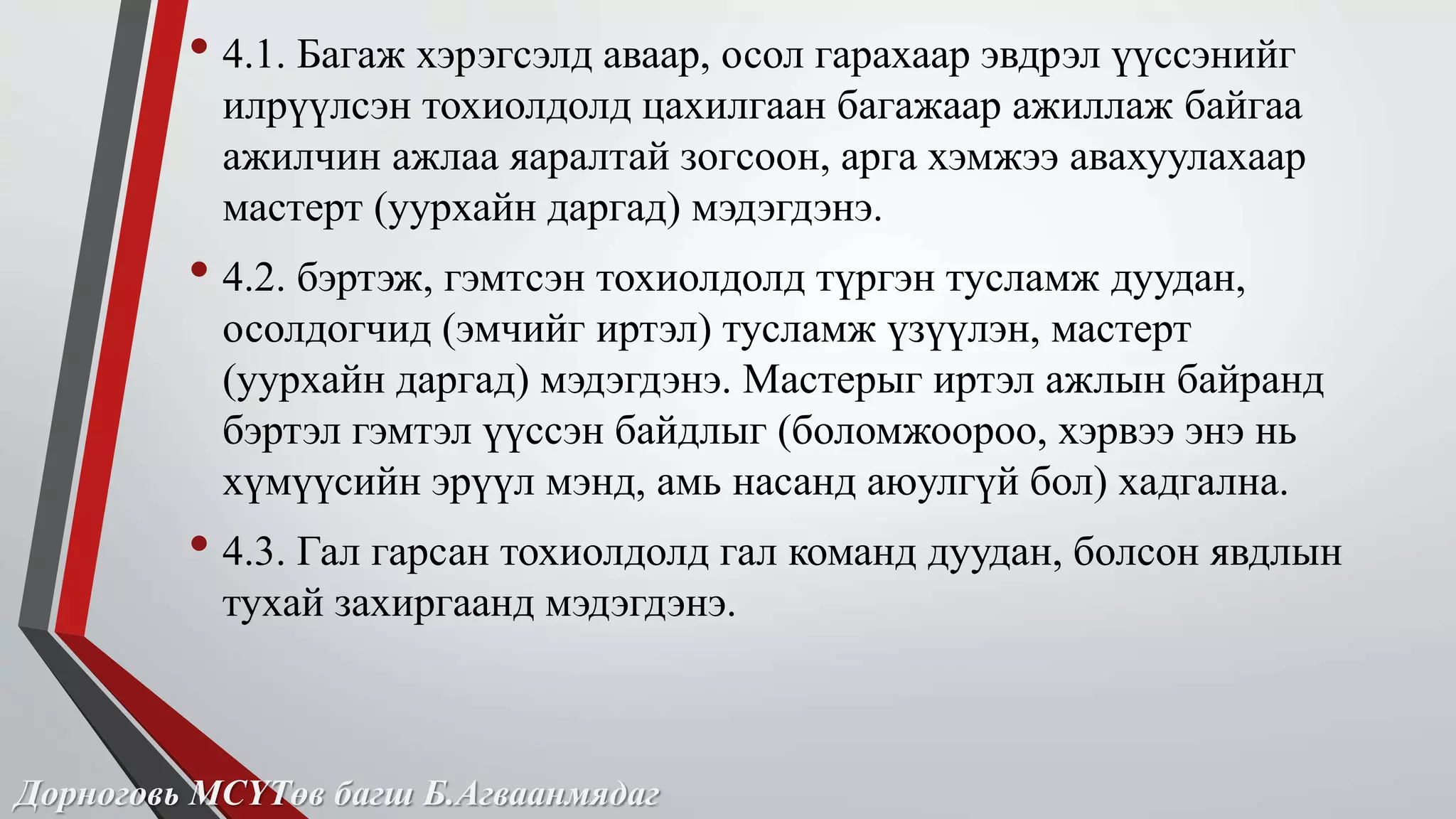 • 4.1. Багаж хэрэгсэлд аваар, осол гарахаар эвдрэл үүссэнийг 
илрүүлсэн тохиолдолд цахилгаан багажаар ажиллаж байгаа 
ажилчин ажлаа яаралтай зогсоон, арга хэмжээ авахуулахаар 
мастерт (уурхайн даргад) мэдэгдэнэ. 
• 4.2. бэртэж, гэмтсэн тохиолдолд түргэн тусламж дуудан, 
осолдогчид (эмчийг иртэл) тусламж үзүүлэн, мастерт 
(уурхайн даргад) мэдэгдэнэ. Мастерыг иртэл ажлын байранд 
бэртэл гэмтэл үүссэн байдлыг (боломжоороо, хэрвээ энэ нь 
хүмүүсийн эрүүл мэнд, амь насанд аюулгүй бол) хадгална. 
• 4.3. Гал гарсан тохиолдолд гал команд дуудан, болсон явдлын 
тухай захиргаанд мэдэгдэнэ. 
Дорноговь МСҮТөв багш Б.Агваанмядаг 
 