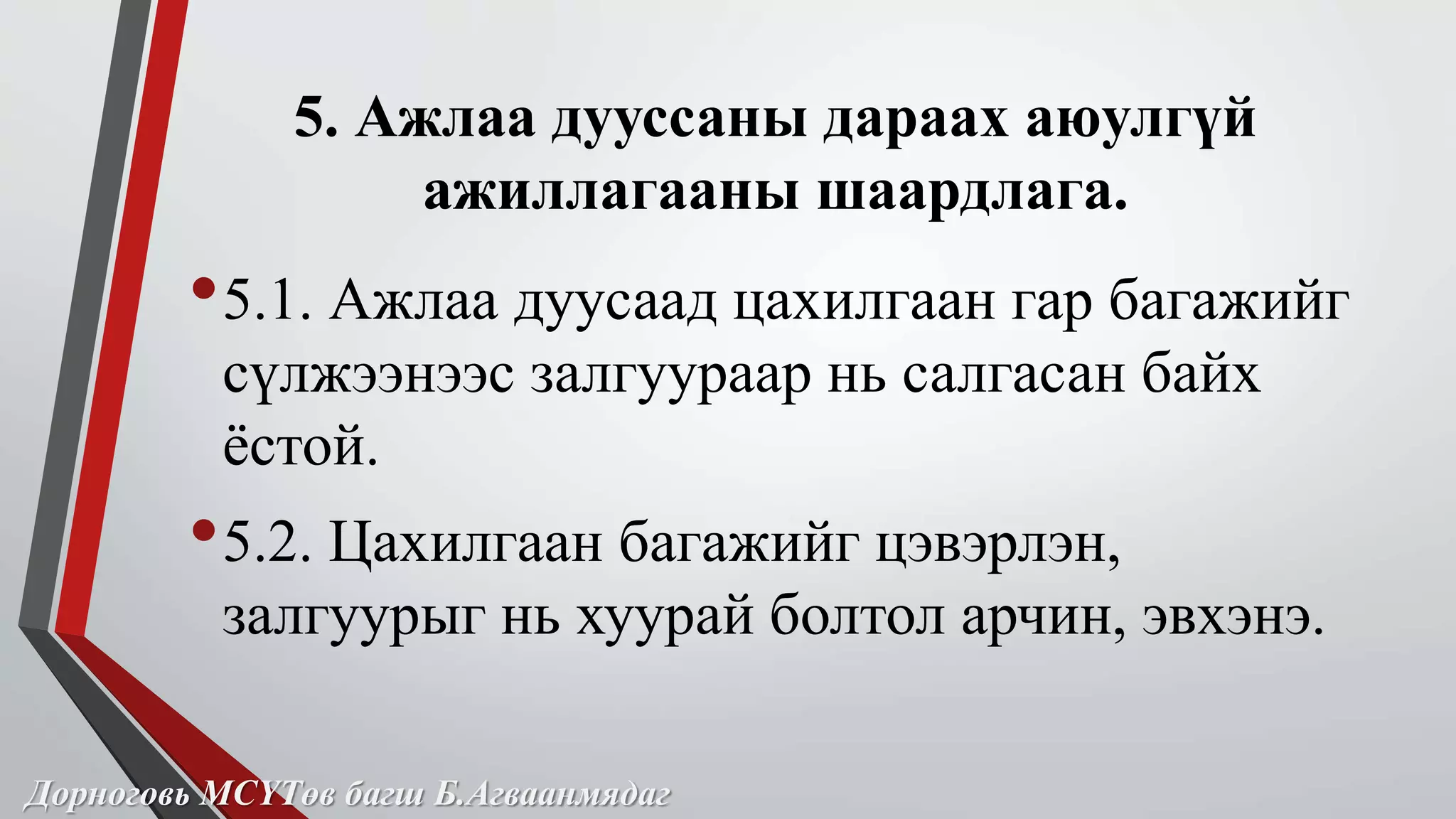 5. Ажлаа дууссаны дараах аюулгүй 
ажиллагааны шаардлага. 
•5.1. Ажлаа дуусаад цахилгаан гар багажийг 
сүлжээнээс залгуураар нь салгасан байх 
ёстой. 
•5.2. Цахилгаан багажийг цэвэрлэн, 
залгуурыг нь хуурай болтол арчин, эвхэнэ. 
Дорноговь МСҮТөв багш Б.Агваанмядаг 
 