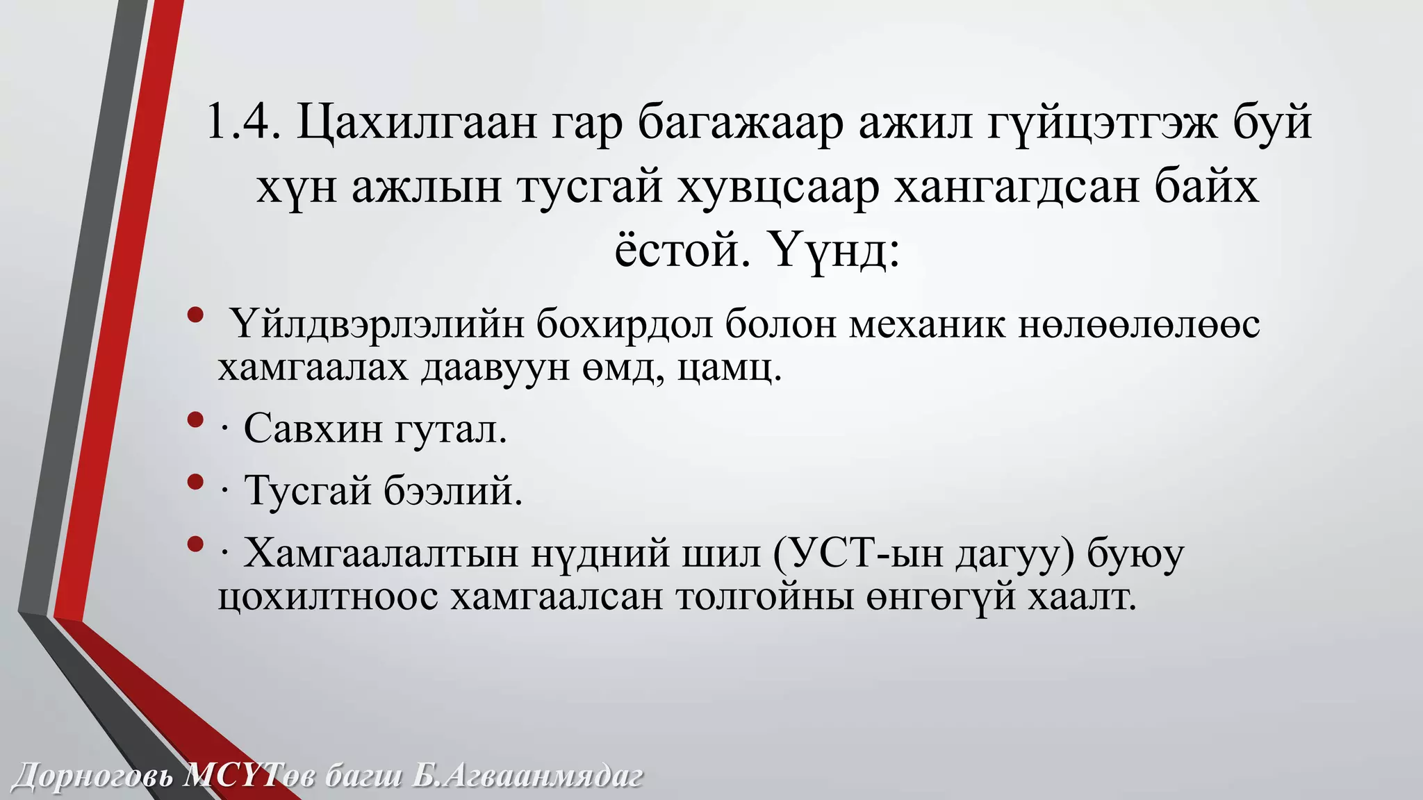 1.4. Цахилгаан гар багажаар ажил гүйцэтгэж буй 
хүн ажлын тусгай хувцсаар хангагдсан байх 
ёстой. Үүнд: 
• Үйлдвэрлэлийн бохирдол болон механик нөлөөлөлөөс 
хамгаалах даавуун өмд, цамц. 
• · Савхин гутал. 
• · Тусгай бээлий. 
• · Хамгаалалтын нүдний шил (УСТ-ын дагуу) буюу 
цохилтноос хамгаалсан толгойны өнгөгүй хаалт. 
Дорноговь МСҮТөв багш Б.Агваанмядаг 
 
