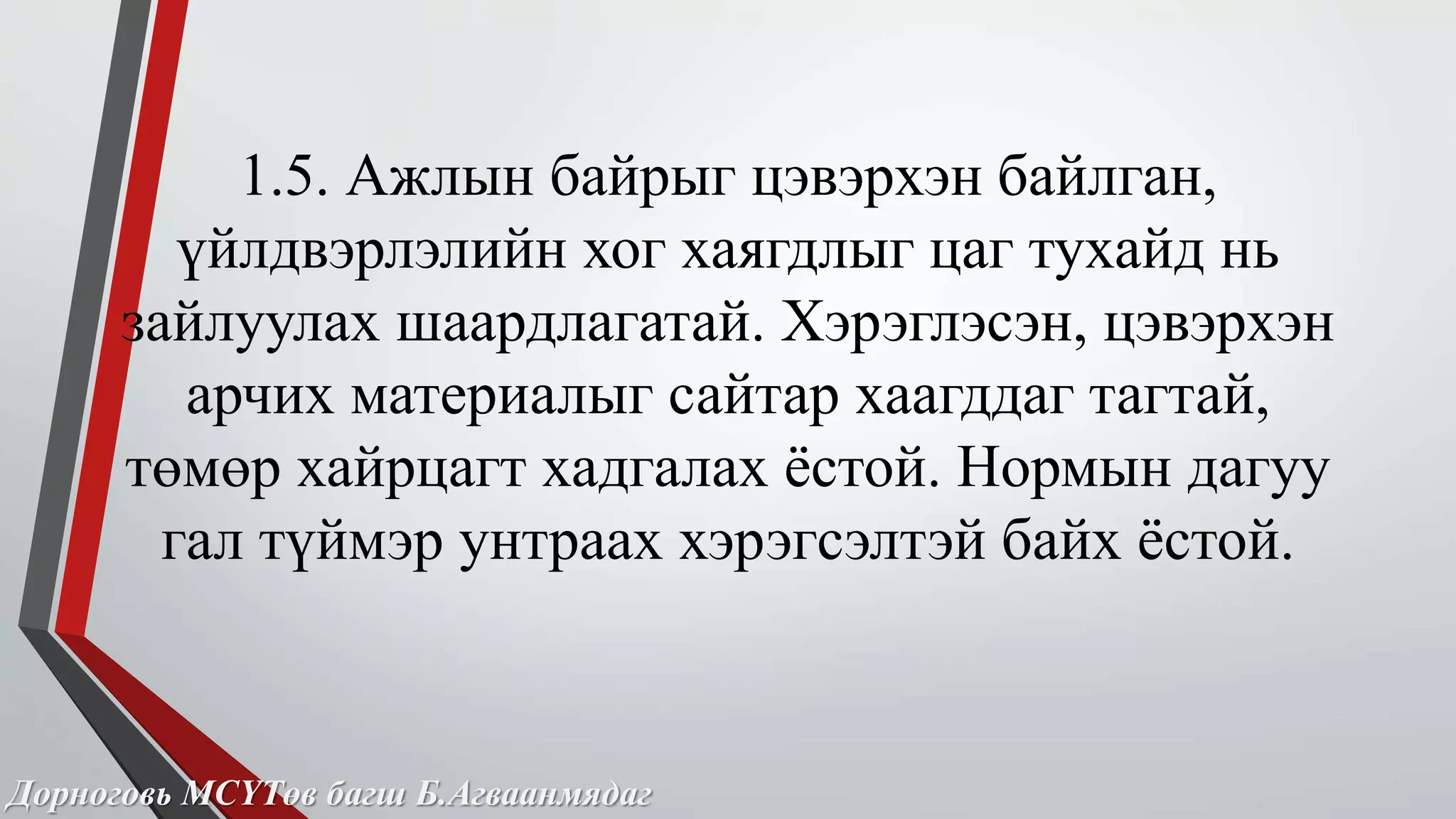 1.5. Ажлын байрыг цэвэрхэн байлган, 
үйлдвэрлэлийн хог хаягдлыг цаг тухайд нь 
зайлуулах шаардлагатай. Хэрэглэсэн, цэвэрхэн 
арчих материалыг сайтар хаагддаг тагтай, 
төмөр хайрцагт хадгалах ёстой. Нормын дагуу 
гал түймэр унтраах хэрэгсэлтэй байх ёстой. 
Дорноговь МСҮТөв багш Б.Агваанмядаг 
 