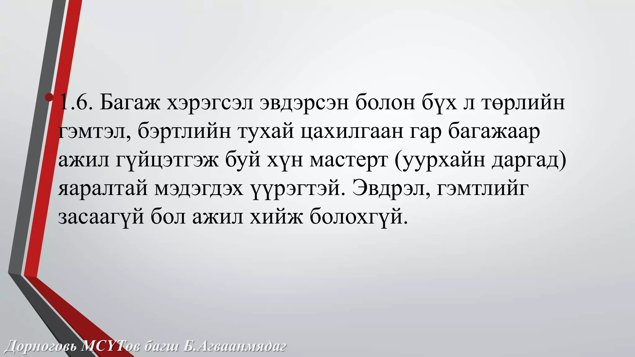 • 1.6. Багаж хэрэгсэл эвдэрсэн болон бүх л төрлийн 
гэмтэл, бэртлийн тухай цахилгаан гар багажаар 
ажил гүйцэтгэж буй хүн мастерт (уурхайн даргад) 
яаралтай мэдэгдэх үүрэгтэй. Эвдрэл, гэмтлийг 
засаагүй бол ажил хийж болохгүй. 
Дорноговь МСҮТөв багш Б.Агваанмядаг 
 