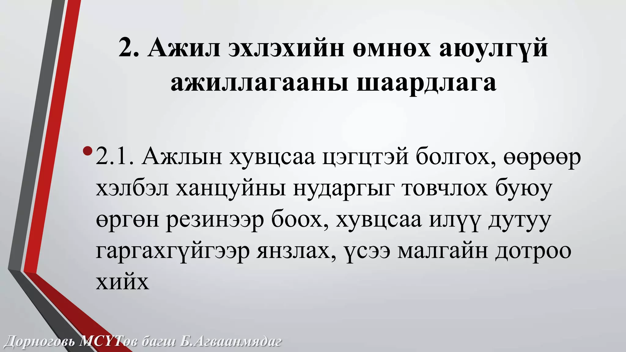 2. Ажил эхлэхийн өмнөх аюулгүй 
ажиллагааны шаардлага 
•2.1. Ажлын хувцсаа цэгцтэй болгох, өөрөөр 
хэлбэл ханцуйны нударгыг товчлох буюу 
өргөн резинээр боох, хувцсаа илүү дутуу 
гаргахгүйгээр янзлах, үсээ малгайн дотроо 
хийх 
Дорноговь МСҮТөв багш Б.Агваанмядаг 
 