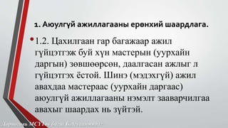 1. Аюулгүй ажиллагааны ерөнхий шаардлага. 
•1.2. Цахилгаан гар багажаар ажил 
гүйцэтгэж буй хүн мастерын (уурхайн 
даргын) зөвшөөрсөн, даалгасан ажлыг л 
гүйцэтгэх ёстой. Шинэ (мэдэхгүй) ажил 
авахдаа мастераас (уурхайн даргаас) 
аюулгүй ажиллагааны нэмэлт зааварчилгаа 
авахыг шаардах нь зүйтэй. 
Дорноговь МСҮТөв багш Б.Агваанмядаг 
 