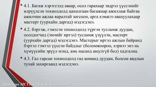 • 4.1. Багаж хэрэгсэлд аваар, осол гарахаар эвдрэл үүссэнийг 
илрүүлсэн тохиолдолд цахилгаан багажаар ажиллаж байгаа 
ажилчин ажлаа яаралтай зогсоон, арга хэмжээ авахуулахаар 
мастерт (уурхайн даргад) мэдэгдэнэ. 
• 4.2. бэртэж, гэмтсэн тохиолдолд түргэн тусламж дуудан, 
осолдогчид (эмчийг иртэл) тусламж үзүүлэн, мастерт 
(уурхайн даргад) мэдэгдэнэ. Мастерыг иртэл ажлын байранд 
бэртэл гэмтэл үүссэн байдлыг (боломжоороо, хэрвээ энэ нь 
хүмүүсийн эрүүл мэнд, амь насанд аюулгүй бол) хадгална. 
• 4.3. Гал гарсан тохиолдолд гал команд дуудан, болсон явдлын 
тухай захиргаанд мэдэгдэнэ. 
Дорноговь МСҮТөв багш Б.Агваанмядаг 
 