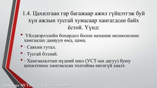 1.4. Цахилгаан гар багажаар ажил гүйцэтгэж буй 
хүн ажлын тусгай хувцсаар хангагдсан байх 
ёстой. Үүнд: 
• Үйлдвэрлэлийн бохирдол болон механик нөлөөлөлөөс 
хамгаалах даавуун өмд, цамц. 
• · Савхин гутал. 
• · Тусгай бээлий. 
• · Хамгаалалтын нүдний шил (УСТ-ын дагуу) буюу 
цохилтноос хамгаалсан толгойны өнгөгүй хаалт. 
Дорноговь МСҮТөв багш Б.Агваанмядаг 
 