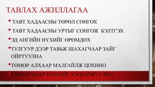 ТАВЛАХ АЖИЛЛАГАА 
• ТАВТ ХАДААСНЫ ТӨРӨЛ СОНГОХ 
• ТАВТ ХАДААСНЫ УРТЫГ СОНГОЖ БЭЛТГЭХ 
•ЭД АНГИЙН НҮХИЙГ ӨРӨМДӨХ 
•ТУЛГУУР ДЭЭР ТАВЬЖ ШАХАГЧААР ЗАЙГ 
ОЙРТУУЛНА 
•ТӨМӨР АЛХААР МАЛГАЙЛЖ ЦОХИНО 
•ТАВЛАГЧААР ТОЛГОЙГ ХЭЛБЭРЖҮҮЛНЭ. 
 