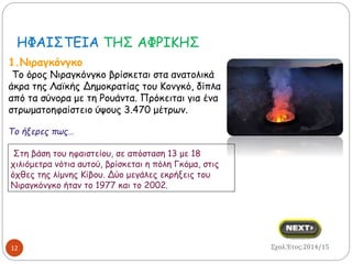 ΗΦΑΙΣΤΕΙΑ ΤΗΣ ΑΦΡΙΚΗΣ 
1.Νιραγκόνγκο 
Το όρος Νιραγκόνγκο βρίσκεται στα ανατολικά 
άκρα της Λαϊκής Δημοκρατίας του Κονγκό, δίπλα 
από τα σύνορα με τη Ρουάντα. Πρόκειται για ένα 
στρωματοηφαίστειο ύψους 3.470 μέτρων. 
Το ήξερες πως… 
Στη βάση του ηφαιστείου, σε απόσταση 13 με 18 
χιλιόμετρα νότια αυτού, βρίσκεται η πόλη Γκόμα, στις 
όχθες της λίμνης Κίβου. Δύο μεγάλες εκρήξεις του 
Νιραγκόνγκο ήταν το 1977 και το 2002. 
12 Σχολ.Έτος:2014/15 
 