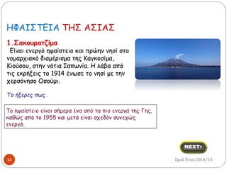 HΦΑΙΣΤΕΙΑ ΤΗΣ ΑΣΙΑΣ 
1.Σακουρατζίμα 
Eίναι ενεργό ηφαίστειο και πρώην νησί στο 
νομαρχιακό διαμέρισμα της Καγκοσίμα, 
Κιούσου, στην νότια Ιαπωνία. Η λάβα από 
τις εκρήξεις το 1914 ένωσε το νησί με την 
χερσόνησο Οσούμι. 
Το ήξερες πως… 
Το ηφαίστειο είναι σήμερα ένα από τα πιο ενεργά της Γης, 
καθώς από το 1955 και μετά είναι σχεδόν συνεχώς 
ενεργό. 
14 
Σχολ.Έτος:2014/15 
 