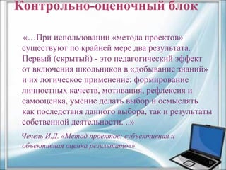 Контрольно-оценочный блок 
«…При использовании «метода проектов» 
существуют по крайней мере два результата. 
Первый (скрытый) - это педагогический эффект 
от включения школьников в «добывание знаний» 
и их логическое применение: формирование 
личностных качеств, мотивация, рефлексия и 
самооценка, умение делать выбор и осмыслять 
как последствия данного выбора, так и результаты 
собственной деятельности. ..» 
Чечель И.Д. «Метод проектов: субъективная и 
объективная оценка результатов» 
19 
 