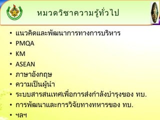 หมวดววิชิชาาคววาามรรู้ทู้ทั่วั่วไไปป 
• แนวคิดและพัฒนาการทางการบริหาร 
• PMQA 
• KM 
• ASEAN 
• ภาษาอังกฤษ 
• ความเป็นผู้นำา 
• ระบบสารสนเทศเพื่อการส่งกำาลังบำารุงของ ทบ. 
• การพัฒนาและการวิจัยทางทหารของ ทบ. 
• ฯลฯ 
 