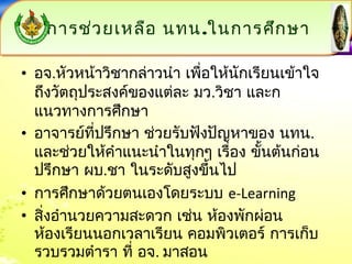 กกาารชช่ว่วยเเหหลลือือ นทน..ใในนกกาารศศึกึกษษาา 
• อจ.หัวหน้าวิชากล่าวนำา เพื่อให้นักเรียนเข้าใจ 
ถึงวัตถุประสงค์ของแต่ละ มว.วิชา และก 
แนวทางการศึกษา 
• อาจารย์ที่ปรึกษา ช่วยรับฟังปัญหาของ นทน. 
และช่วยให้คำาแนะนำาในทุกๆ เรื่อง ขั้นต้นก่อน 
ปรึกษา ผบ.ชา ในระดับสูงขึ้นไป 
• การศึกษาด้วยตนเองโดยระบบ e-Learning 
• สิ่งอำานวยความสะดวก เช่น ห้องพักผ่อน 
ห้องเรียนนอกเวลาเรียน คอมพิวเตอร์ การเก็บ 
รวบรวมตำารา ที่ อจ. มาสอน 
 