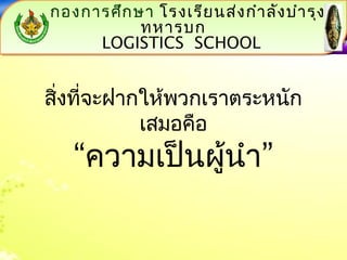 กองการศึกษา โรงเรียนส่งกำาลังบำารุง 
โรงเรียนส่งกำาลังบำารุงทหารบก 
โรงเรียนส่งกำาลังบำารุงทหารบก 
ทหารบก 
LOGISTICS LOGISTICS SCHOOL 
SCHOOL 
LOGISTICS SCHOOL 
LOGISTICS SCHOOL 
สิ่งที่จะฝากให้พวกเราตระหนัก 
เสมอคือ 
“ความเป็นผู้นำา” 
 