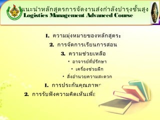 แนะนำำหลักสูตรกำรจัดงำนส่งกำำลังบำำรุงชั้นสูง 
Logistics Management Advanced Course 
แนะนำำหลักสูตรกำรจัดงำนส่งกำำลังบำำรุงชั้นสูง 
Logistics Management Advanced Course 
1. ควำมมุ่งหมำยของหลักสูตร: 
2. กำรจัดกำรเรียนกำรสอน 
3. ควำมช่วยเหลือ 
• อำจำรย์ที่ปรึกษำ 
• เครื่องช่วยฝึก 
• สิ่งอำำนวยควำมสะดวก 
1. กำรประกันคุณภำพกำรศึกษำ 
2. กำรรับฟังควำมคิดเห็นเพื่อกำรพัฒนำปรับปรุง 
 