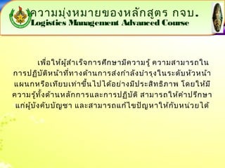 ความมุ่งหมายของหลักสูตร กจบ. 
Logistics Management Advanced Course 
มงุ่. 
Logistics Management Advanced Course 
เพื่อให้ผู้สำาเร็จการศึกษามีความรู้ ความสามารถใน 
การปฏิบัติหน้าที่ทางด้านการส่งกำาลังบำารุงในระดับหัวหน้า 
แผนกหรือเทียบเท่าขึ้นไปได้อย่างมีประสิทธิภาพ โดยให้มี 
ความรู้ทั้งด้านหลักการและการปฏิบัติ สามารถให้คำาปรึกษา 
แก่ผู้บังคับบัญชา และสามารถแก้ไขปัญหาให้กับหน่วยได้ 
 