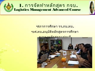 1. การจัดทำาหลักสูตร กจบ. 
1. . 
Logistics Management Advanced Course 
Logistics Management Advanced Course 
•สภาการศึกษา รร.กบ.ทบ. 
•ยศ.ทบ.อนุมัติหลักสูตรการศึกษา 
•แถลงหลักสูตรแต่ละปี 
 