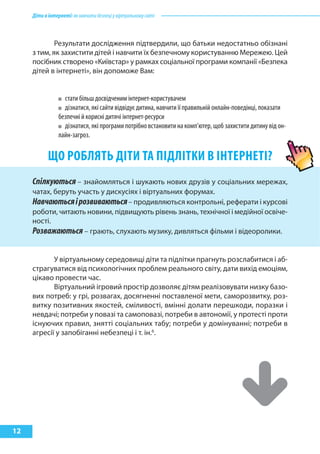 Діти в інтернеті: як навчити безпеці у віртуальному світі 
12 
Результати дослідження підтвердили, що батьки недостатньо обізнані 
з тим, як захистити дітей і навчити їх безпечному користуванню Мережею. Цей 
посібник створено «Київстар» у рамках соціальної програми компанії «Безпека 
дітей в інтернеті», він допоможе Вам: 
стати більш досвідченим інтернет-користувачем 
дізнатися, які сайти відвідує дитина, навчити її правильній онлайн-поведінці, показати 
безпечні й корисні дитячі інтернет-ресурси 
дізнатися, які програми потрібно встановити на комп’ютер, щоб захистити дитину від он- 
лайн-загроз. 
ЩО РОБЛЯТЬ ДІТИ ТА ПІДЛІТКИ В ІНТЕРНЕТІ? 
Спілкуються – знайомляться і шукають нових друзів у соціальних мережах, 
чатах, беруть участь у дискусіях і віртуальних форумах. 
Навчаються і розвиваються – продивляються контрольні, реферати і курсові 
роботи, читають новини, підвищують рівень знань, технічної і медійної освіче- 
ності. 
Розважаються – грають, слухають музику, дивляться фільми і відеоролики. 
У віртуальному середовищі діти та підлітки прагнуть розслабитися і аб- 
страгуватися від психологічних проблем реального світу, дати вихід емоціям, 
цікаво провести час. 
Віртуальний ігровий простір дозволяє дітям реалізовувати низку базо- 
вих потреб: у грі, розвагах, досягненні поставленої мети, саморозвитку, роз- 
витку позитивних якостей, сміливості, вмінні долати перешкоди, поразки і 
невдачі; потреби у повазі та самоповазі, потреби в автономії, у протесті проти 
існуючих правил, знятті соціальних табу; потреби у домінуванні; потреби в 
агресії у запобіганні небезпеці і т. ін.6. 
 
