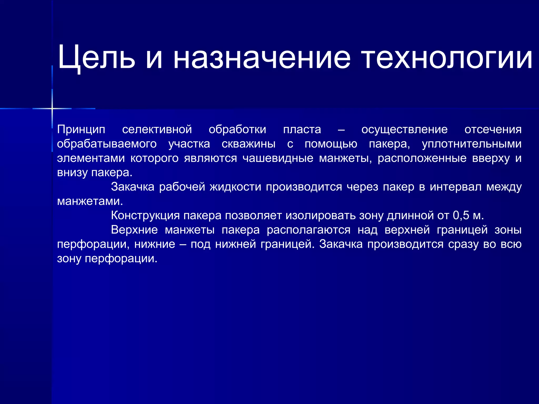 Цель и назначение технологии 
Принцип селективной обработки пласта – осуществление отсечения 
обрабатываемого участка скважины с помощью пакера, уплотнительными 
элементами которого являются чашевидные манжеты, расположенные вверху и 
внизу пакера. 
Закачка рабочей жидкости производится через пакер в интервал между 
манжетами. 
Конструкция пакера позволяет изолировать зону длинной от 0,5 м. 
Верхние манжеты пакера располагаются над верхней границей зоны 
перфорации, нижние – под нижней границей. Закачка производится сразу во всю 
зону перфорации. 
 