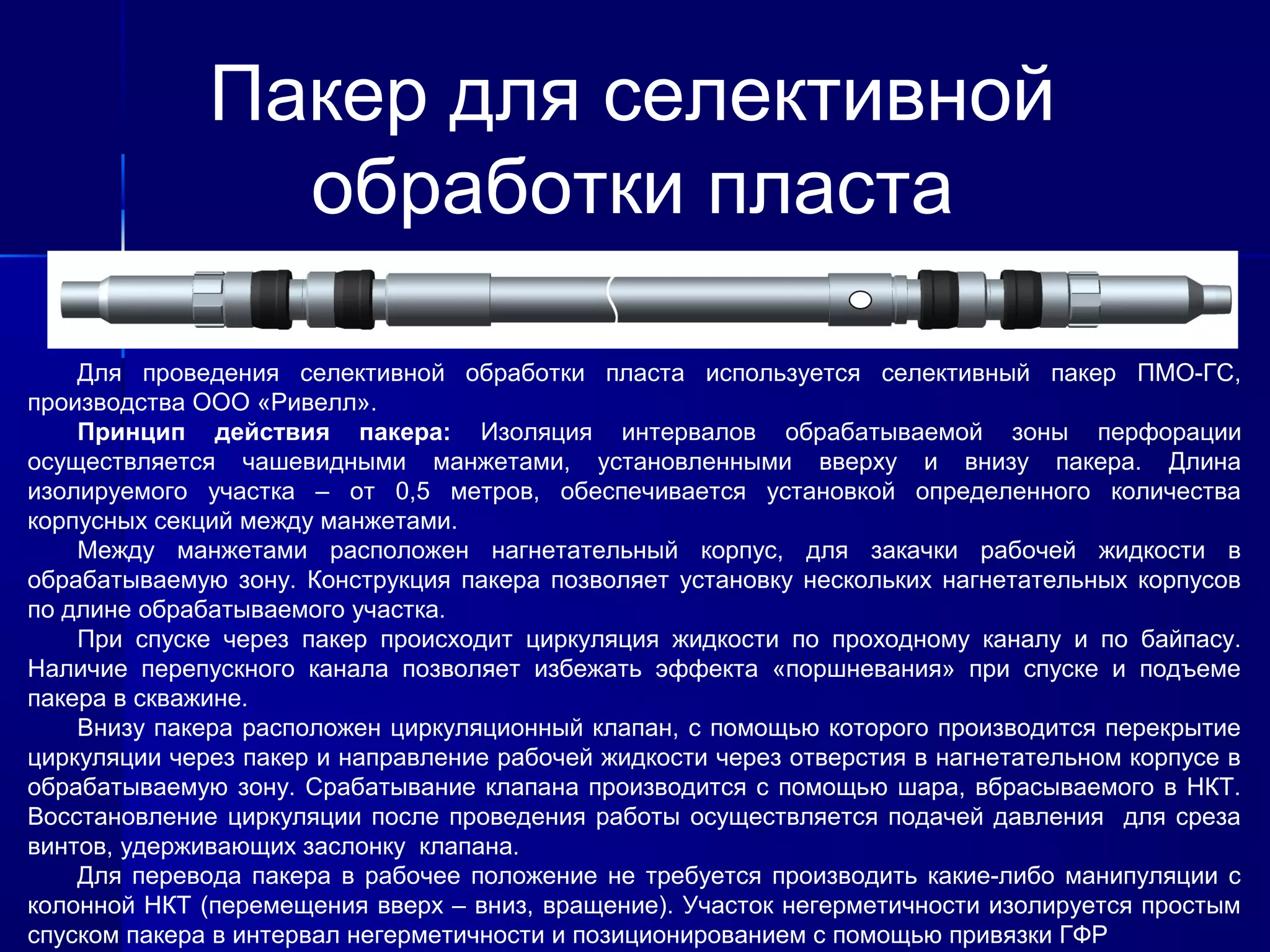 Пакер для селективной 
обработки пласта 
Для проведения селективной обработки пласта используется селективный пакер ПМО-ГС, 
производства ООО «Ривелл». 
Принцип действия пакера: Изоляция интервалов обрабатываемой зоны перфорации 
осуществляется чашевидными манжетами, установленными вверху и внизу пакера. Длина 
изолируемого участка – от 0,5 метров, обеспечивается установкой определенного количества 
корпусных секций между манжетами. 
Между манжетами расположен нагнетательный корпус, для закачки рабочей жидкости в 
обрабатываемую зону. Конструкция пакера позволяет установку нескольких нагнетательных корпусов 
по длине обрабатываемого участка. 
При спуске через пакер происходит циркуляция жидкости по проходному каналу и по байпасу. 
Наличие перепускного канала позволяет избежать эффекта «поршневания» при спуске и подъеме 
пакера в скважине. 
Внизу пакера расположен циркуляционный клапан, с помощью которого производится перекрытие 
циркуляции через пакер и направление рабочей жидкости через отверстия в нагнетательном корпусе в 
обрабатываемую зону. Срабатывание клапана производится с помощью шара, вбрасываемого в НКТ. 
Восстановление циркуляции после проведения работы осуществляется подачей давления для среза 
винтов, удерживающих заслонку клапана. 
Для перевода пакера в рабочее положение не требуется производить какие-либо манипуляции с 
колонной НКТ (перемещения вверх – вниз, вращение). Участок негерметичности изолируется простым 
спуском пакера в интервал негерметичности и позиционированием с помощью привязки ГФР 
 