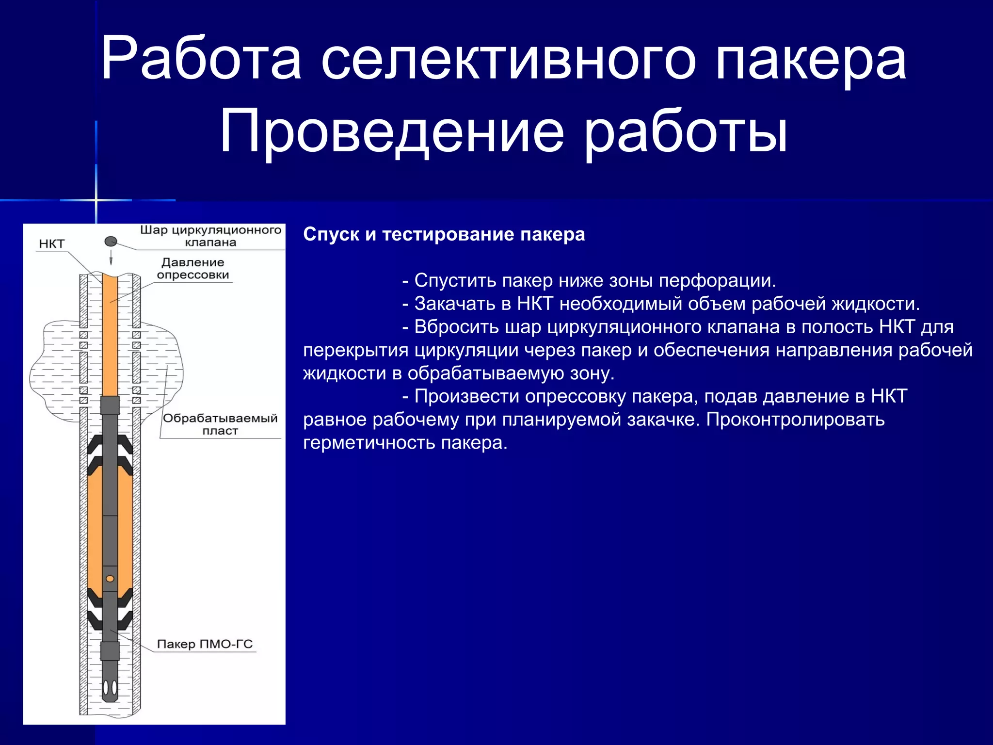 Работа селективного пакера 
Проведение работы 
Спуск и тестирование пакера 
- Спустить пакер ниже зоны перфорации. 
- Закачать в НКТ необходимый объем рабочей жидкости. 
- Вбросить шар циркуляционного клапана в полость НКТ для 
перекрытия циркуляции через пакер и обеспечения направления рабочей 
жидкости в обрабатываемую зону. 
- Произвести опрессовку пакера, подав давление в НКТ 
равное рабочему при планируемой закачке. Проконтролировать 
герметичность пакера. 
 