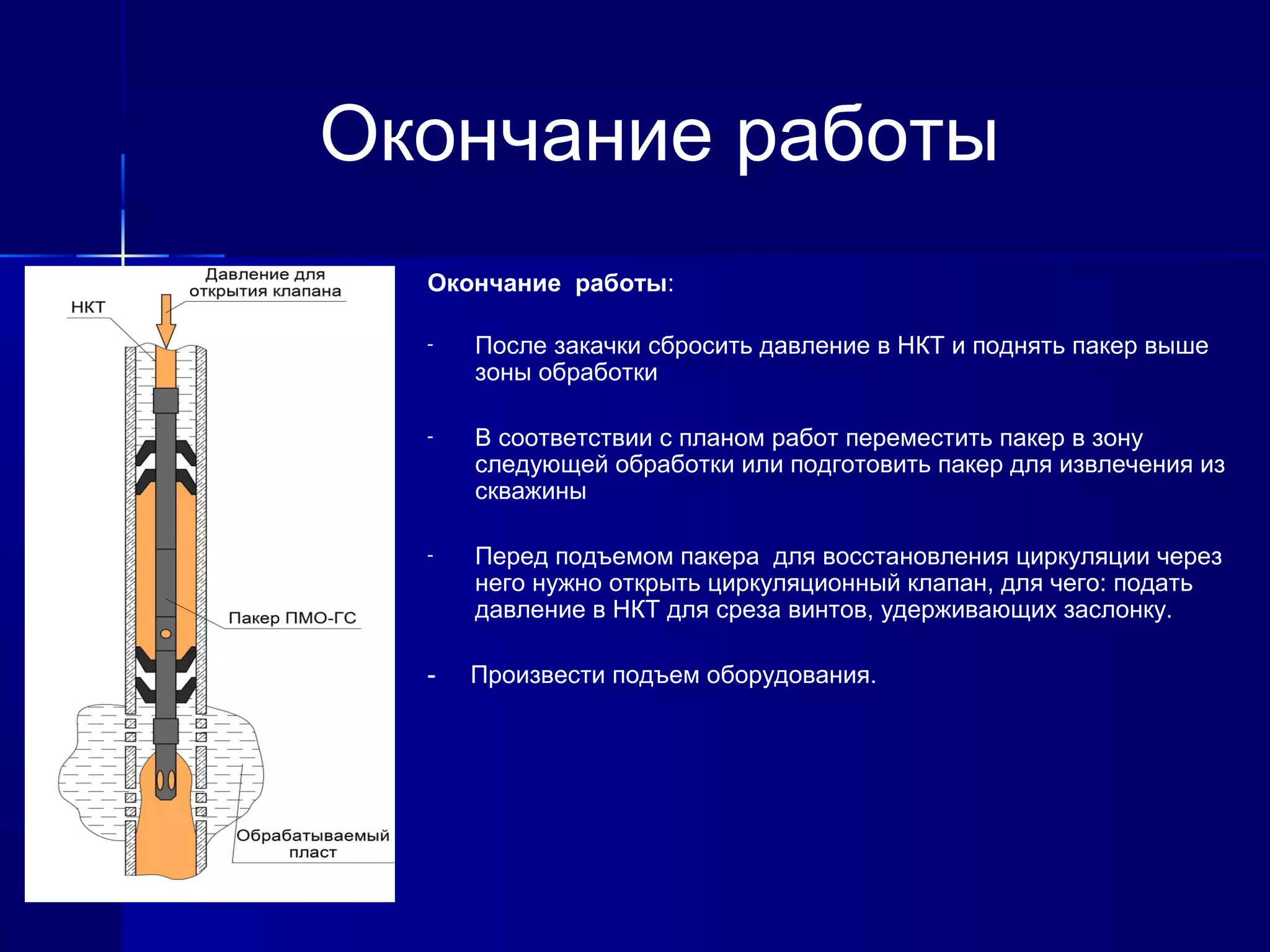 Окончание работы 
Окончание работы: 
- После закачки сбросить давление в НКТ и поднять пакер выше 
зоны обработки 
- В соответствии с планом работ переместить пакер в зону 
следующей обработки или подготовить пакер для извлечения из 
скважины 
- Перед подъемом пакера для восстановления циркуляции через 
него нужно открыть циркуляционный клапан, для чего: подать 
давление в НКТ для среза винтов, удерживающих заслонку. 
- Произвести подъем оборудования. 
 