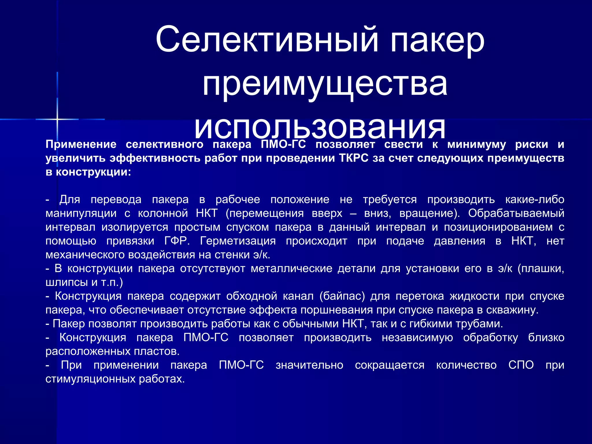 Селективный пакер 
преимущества 
использования Применение селективного пакера ПМО-ГС позволяет свести к минимуму риски и 
увеличить эффективность работ при проведении ТКРС за счет следующих преимуществ 
в конструкции: 
- Для перевода пакера в рабочее положение не требуется производить какие-либо 
манипуляции с колонной НКТ (перемещения вверх – вниз, вращение). Обрабатываемый 
интервал изолируется простым спуском пакера в данный интервал и позиционированием с 
помощью привязки ГФР. Герметизация происходит при подаче давления в НКТ, нет 
механического воздействия на стенки э/к. 
- В конструкции пакера отсутствуют металлические детали для установки его в э/к (плашки, 
шлипсы и т.п.) 
- Конструкция пакера содержит обходной канал (байпас) для перетока жидкости при спуске 
пакера, что обеспечивает отсутствие эффекта поршневания при спуске пакера в скважину. 
- Пакер позволят производить работы как с обычными НКТ, так и с гибкими трубами. 
- Конструкция пакера ПМО-ГС позволяет производить независимую обработку близко 
расположенных пластов. 
- При применении пакера ПМО-ГС значительно сокращается количество СПО при 
стимуляционных работах. 
 