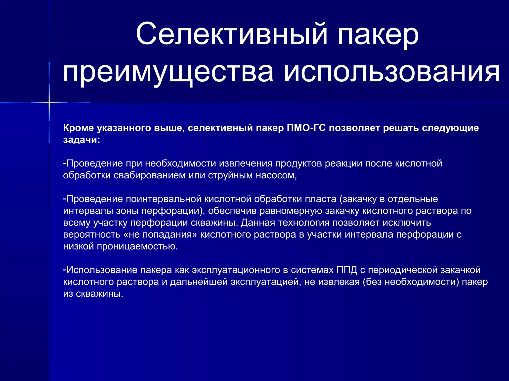 Селективный пакер 
преимущества использования 
Кроме указанного выше, селективный пакер ПМО-ГС позволяет решать следующие 
задачи: 
-Проведение при необходимости извлечения продуктов реакции после кислотной 
обработки свабированием или струйным насосом, 
-Проведение поинтервальной кислотной обработки пласта (закачку в отдельные 
интервалы зоны перфорации), обеспечив равномерную закачку кислотного раствора по 
всему участку перфорации скважины. Данная технология позволяет исключить 
вероятность «не попадания» кислотного раствора в участки интервала перфорации с 
низкой проницаемостью. 
-Использование пакера как эксплуатационного в системах ППД с периодической закачкой 
кислотного раствора и дальнейшей эксплуатацией, не извлекая (без необходимости) пакер 
из скважины. 
 