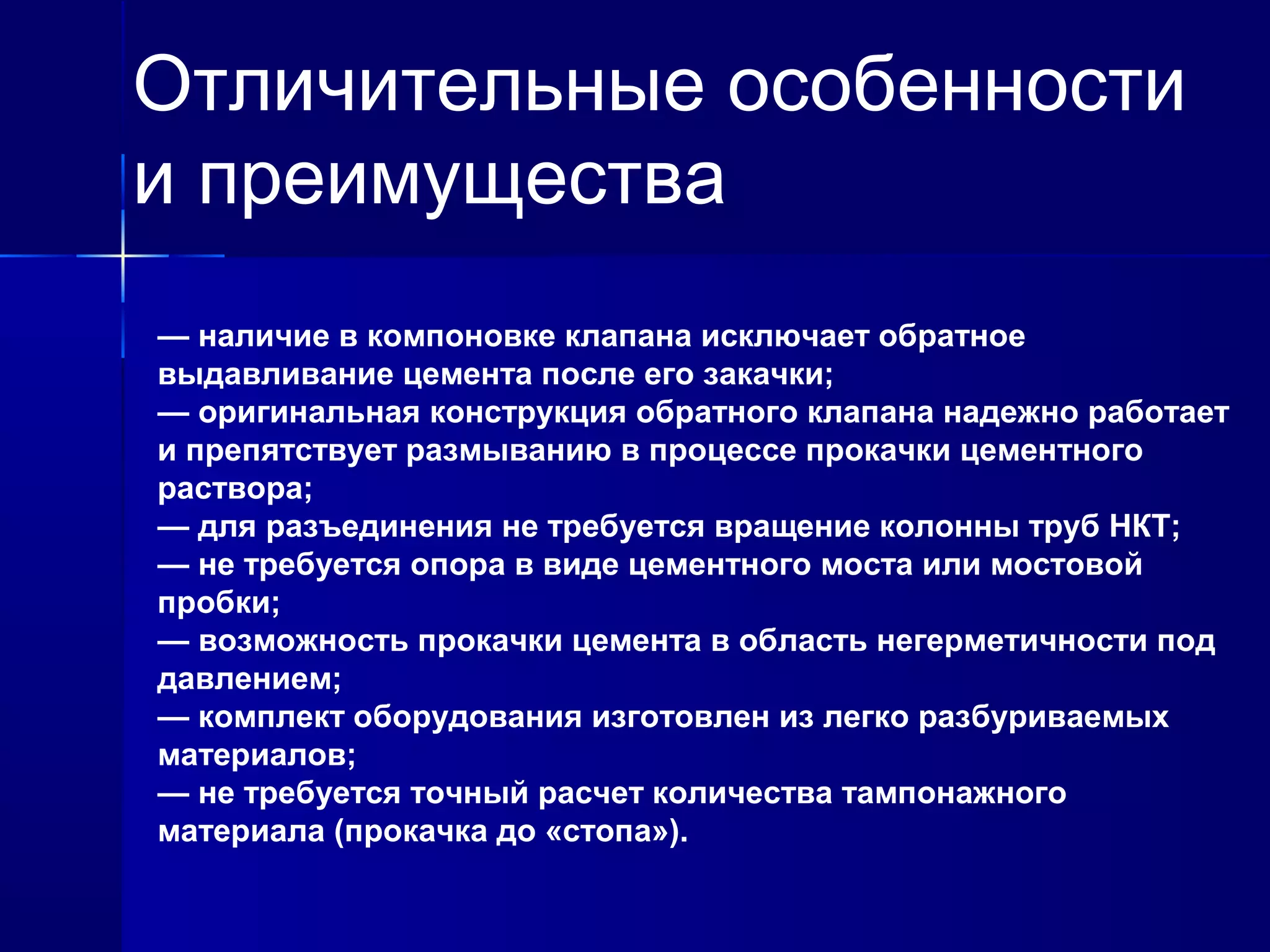 Отличительные особенности 
и преимущества 
— наличие в компоновке клапана исключает обратное 
выдавливание цемента после его закачки; 
— оригинальная конструкция обратного клапана надежно работает 
и препятствует размыванию в процессе прокачки цементного 
раствора; 
— для разъединения не требуется вращение колонны труб НКТ; 
— не требуется опора в виде цементного моста или мостовой 
пробки; 
— возможность прокачки цемента в область негерметичности под 
давлением; 
— комплект оборудования изготовлен из легко разбуриваемых 
материалов; 
— не требуется точный расчет количества тампонажного 
материала (прокачка до «стопа»). 
 