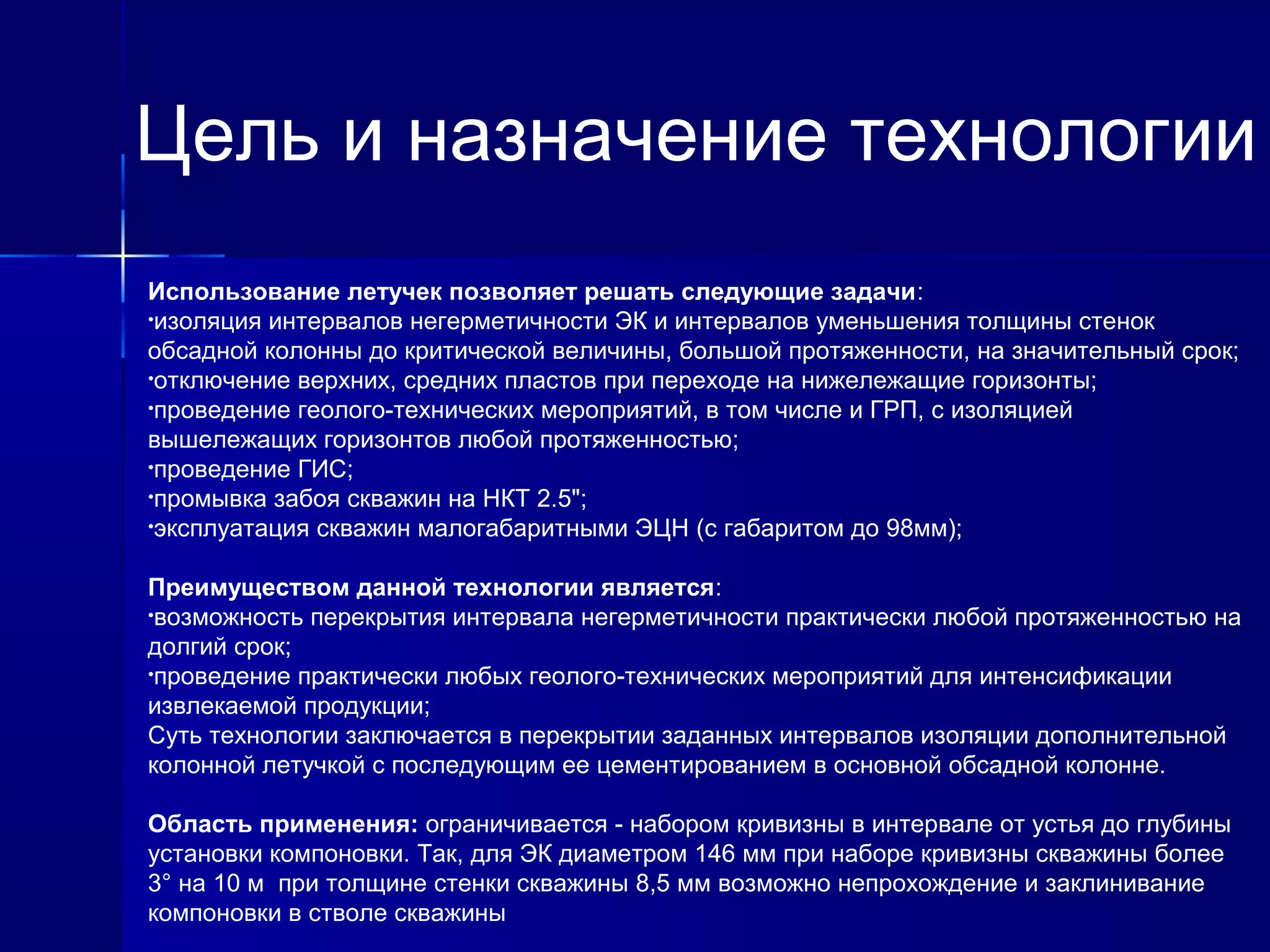Цель и назначение технологии 
Использование летучек позволяет решать следующие задачи: 
•изоляция интервалов негерметичности ЭК и интервалов уменьшения толщины стенок 
обсадной колонны до критической величины, большой протяженности, на значительный срок; 
•отключение верхних, средних пластов при переходе на нижележащие горизонты; 
•проведение геолого-технических мероприятий, в том числе и ГРП, с изоляцией 
вышележащих горизонтов любой протяженностью; 
•проведение ГИС; 
•промывка забоя скважин на НКТ 2.5"; 
•эксплуатация скважин малогабаритными ЭЦН (с габаритом до 98мм); 
Преимуществом данной технологии является: 
•возможность перекрытия интервала негерметичности практически любой протяженностью на 
долгий срок; 
•проведение практически любых геолого-технических мероприятий для интенсификации 
извлекаемой продукции; 
Суть технологии заключается в перекрытии заданных интервалов изоляции дополнительной 
колонной летучкой с последующим ее цементированием в основной обсадной колонне. 
Область применения: ограничивается - набором кривизны в интервале от устья до глубины 
установки компоновки. Так, для ЭК диаметром 146 мм при наборе кривизны скважины более 
3° на 10 м при толщине стенки скважины 8,5 мм возможно непрохождение и заклинивание 
компоновки в стволе скважины 
 