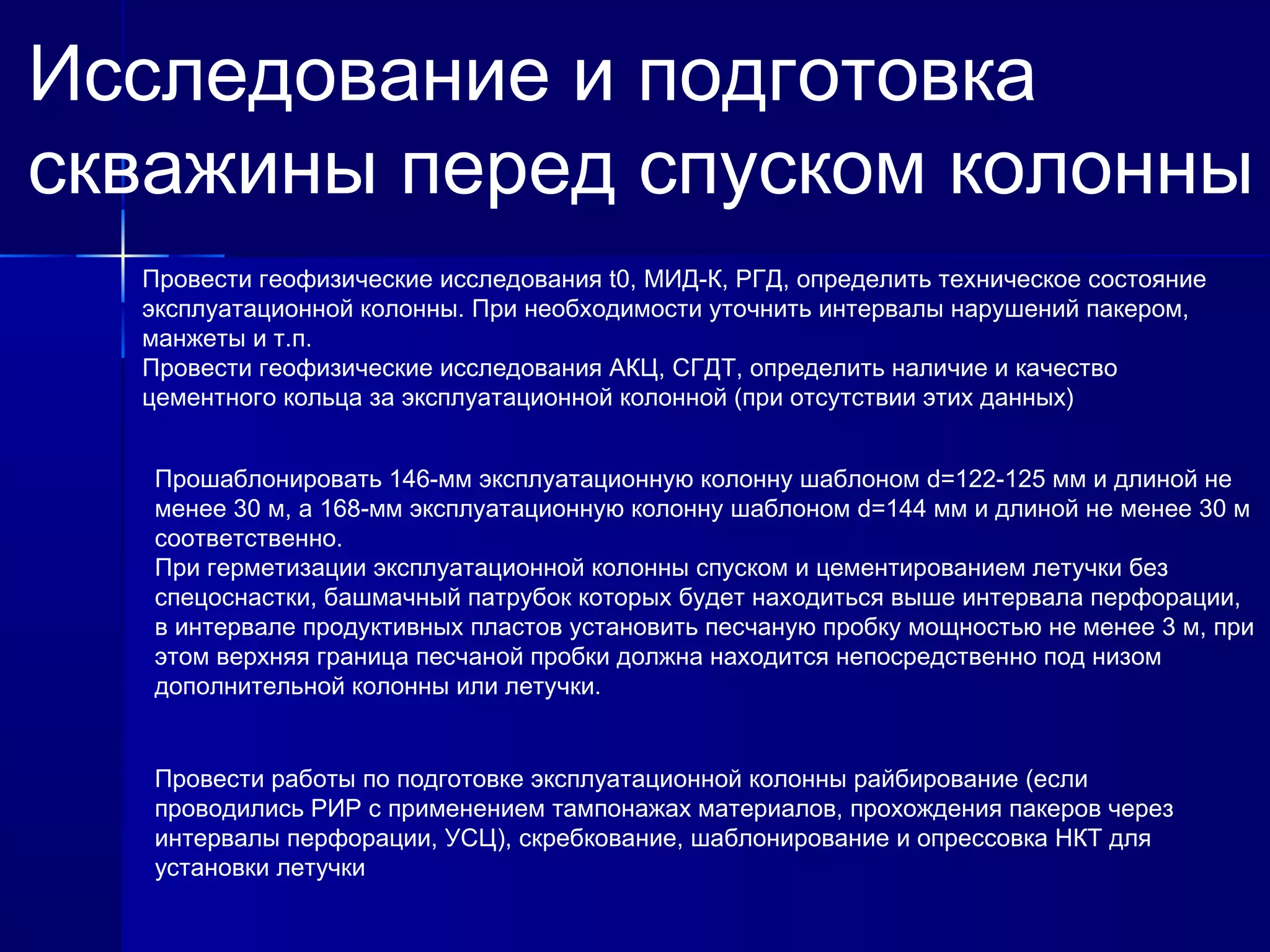 Исследование и подготовка 
скважины перед спуском колонны 
Провести геофизические исследования t0, МИД-К, РГД, определить техническое состояние 
эксплуатационной колонны. При необходимости уточнить интервалы нарушений пакером, 
манжеты и т.п. 
Провести геофизические исследования АКЦ, СГДТ, определить наличие и качество 
цементного кольца за эксплуатационной колонной (при отсутствии этих данных) 
Прошаблонировать 146-мм эксплуатационную колонну шаблоном d=122-125 мм и длиной не 
менее 30 м, а 168-мм эксплуатационную колонну шаблоном d=144 мм и длиной не менее 30 м 
соответственно. 
При герметизации эксплуатационной колонны спуском и цементированием летучки без 
спецоснастки, башмачный патрубок которых будет находиться выше интервала перфорации, 
в интервале продуктивных пластов установить песчаную пробку мощностью не менее 3 м, при 
этом верхняя граница песчаной пробки должна находится непосредственно под низом 
дополнительной колонны или летучки. 
Провести работы по подготовке эксплуатационной колонны райбирование (если 
проводились РИР с применением тампонажах материалов, прохождения пакеров через 
интервалы перфорации, УСЦ), скребкование, шаблонирование и опрессовка НКТ для 
установки летучки 
 