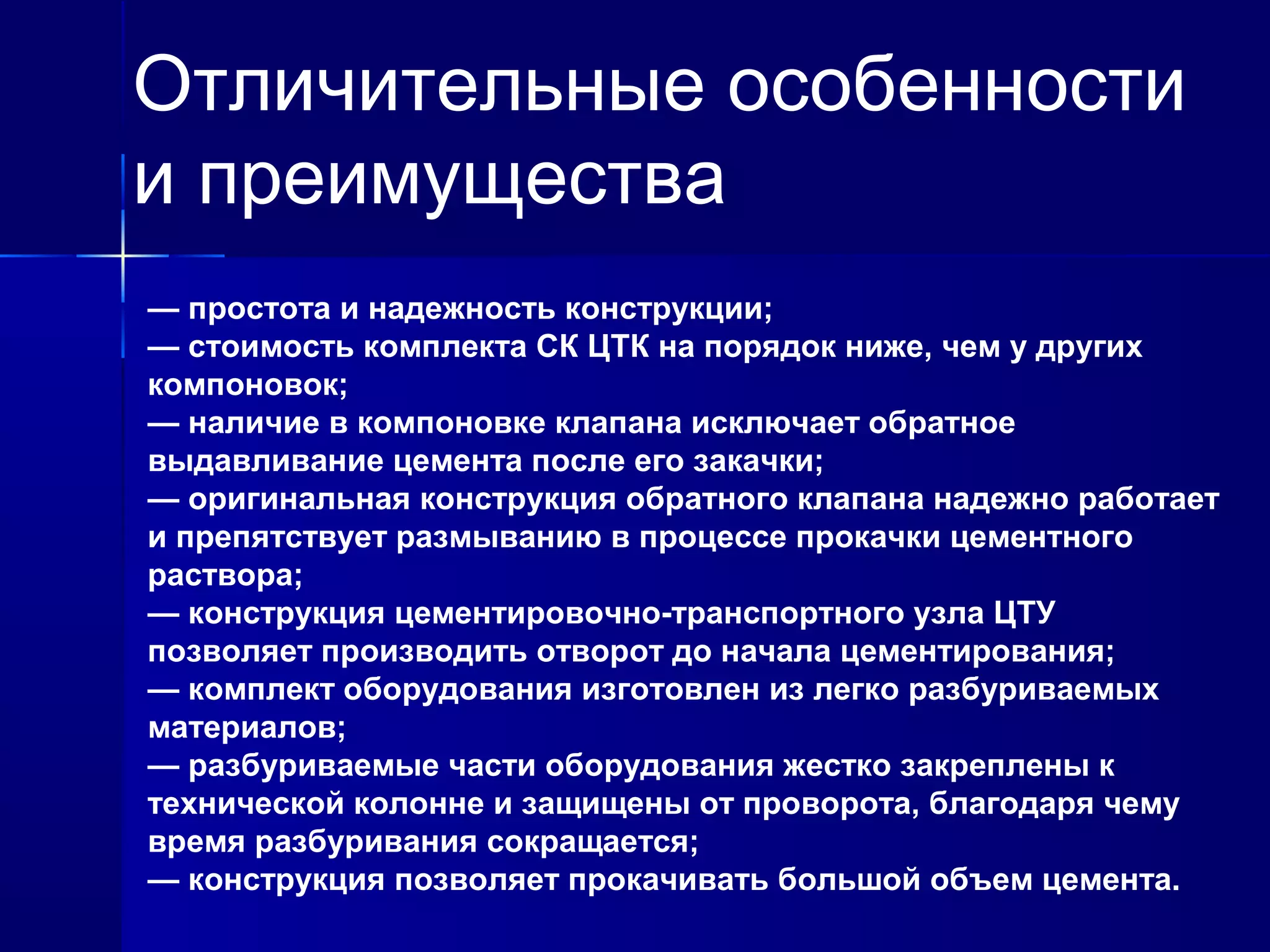 Отличительные особенности 
и преимущества 
— простота и надежность конструкции; 
— стоимость комплекта СК ЦТК на порядок ниже, чем у других 
компоновок; 
— наличие в компоновке клапана исключает обратное 
выдавливание цемента после его закачки; 
— оригинальная конструкция обратного клапана надежно работает 
и препятствует размыванию в процессе прокачки цементного 
раствора; 
— конструкция цементировочно-транспортного узла ЦТУ 
позволяет производить отворот до начала цементирования; 
— комплект оборудования изготовлен из легко разбуриваемых 
материалов; 
— разбуриваемые части оборудования жестко закреплены к 
технической колонне и защищены от проворота, благодаря чему 
время разбуривания сокращается; 
— конструкция позволяет прокачивать большой объем цемента. 
 