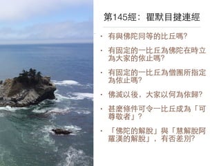 第145經：瞿默⺫⽬目揵連經 
• 有與佛陀同等的⽐比丘嗎？ 
• 有固定的⼀一⽐比丘為佛陀在時⽴立 
為⼤大家的依⽌止嗎？ 
• 有固定的⼀一⽐比丘為僧團所指定 
為依⽌止嗎？ 
• 佛滅以後，⼤大家以何為依歸？ 
• 甚麼條件可令⼀一⽐比丘成為「可 
尊敬者」？ 
• 「佛陀的解脫」與「慧解脫阿 
羅漢的解脫」，有否差別？ 
 