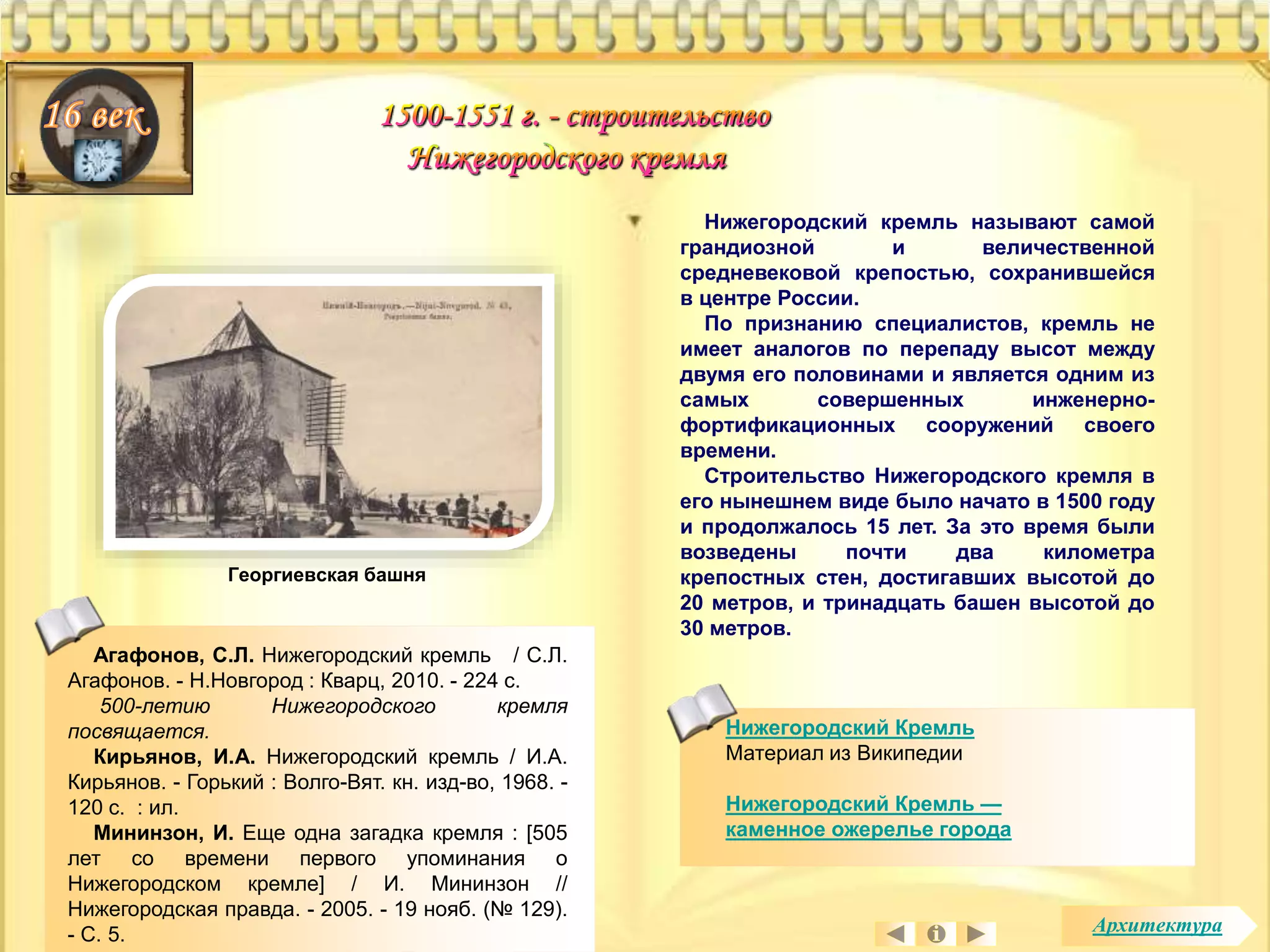 Нижегородский Кремль 
Материал из Википедии 
Нижегородский Кремль — 
каменное ожерелье города 
Агафонов, С.Л. Нижегородский кремль / С.Л. 
Агафонов. - Н.Новгород : Кварц, 2010. - 224 с. 
500-летию Нижегородского кремля 
посвящается. 
Кирьянов, И.А. Нижегородский кремль / И.А. 
Кирьянов. - Горький : Волго-Вят. кн. изд-во, 1968. - 
120 с. : ил. 
Мининзон, И. Еще одна загадка кремля : [505 
лет со времени первого упоминания о 
Нижегородском кремле] / И. Мининзон // 
Нижегородская правда. - 2005. - 19 нояб. (№ 129). 
- С. 5. 
Нижегородский кремль называют самой 
грандиозной и величественной 
средневековой крепостью, сохранившейся 
в центре России. 
По признанию специалистов, кремль не 
имеет аналогов по перепаду высот между 
двумя его половинами и является одним из 
самых совершенных инженерно- 
фортификационных сооружений своего 
времени. 
Строительство Нижегородского кремля в 
его нынешнем виде было начато в 1500 году 
и продолжалось 15 лет. За это время были 
возведены почти два километра 
крепостных стен, достигавших высотой до 
20 метров, и тринадцать башен высотой до 
30 метров. 
Георгиевская башня 
Архитектура 
 