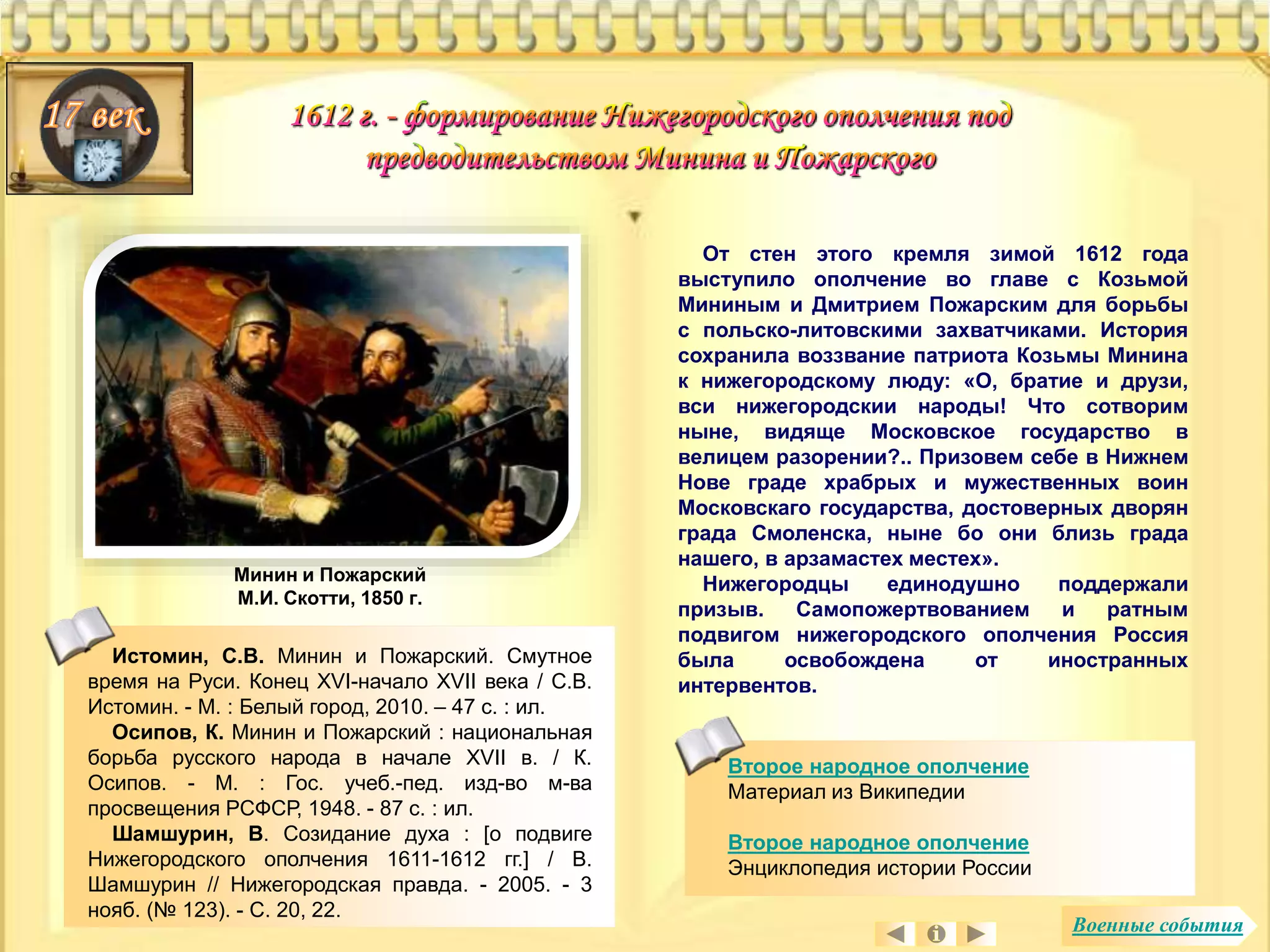 Минин и Пожарский 
М.И. Скотти, 1850 г. 
Истомин, С.В. Минин и Пожарский. Смутное 
время на Руси. Конец XVI-начало XVII века / С.В. 
Истомин. - М. : Белый город, 2010. – 47 с. : ил. 
Осипов, К. Минин и Пожарский : национальная 
борьба русского народа в начале XVII в. / К. 
Осипов. - М. : Гос. учеб.-пед. изд-во м-ва 
просвещения РСФСР, 1948. - 87 с. : ил. 
Шамшурин, В. Созидание духа : [о подвиге 
Нижегородского ополчения 1611-1612 гг.] / В. 
Шамшурин // Нижегородская правда. - 2005. - 3 
нояб. (№ 123). - С. 20, 22. 
От стен этого кремля зимой 1612 года 
выступило ополчение во главе с Козьмой 
Мининым и Дмитрием Пожарским для борьбы 
с польско-литовскими захватчиками. История 
сохранила воззвание патриота Козьмы Минина 
к нижегородскому люду: «О, братие и друзи, 
вси нижегородскии народы! Что сотворим 
ныне, видяще Московское государство в 
велицем разорении?.. Призовем себе в Нижнем 
Нове граде храбрых и мужественных воин 
Московскаго государства, достоверных дворян 
града Смоленска, ныне бо они близь града 
нашего, в арзамастех местех». 
Нижегородцы единодушно поддержали 
призыв. Самопожертвованием и ратным 
подвигом нижегородского ополчения Россия 
была освобождена от иностранных 
интервентов. 
Второе народное ополчение 
Материал из Википедии 
Второе народное ополчение 
Энциклопедия истории России 
Военные события 
 