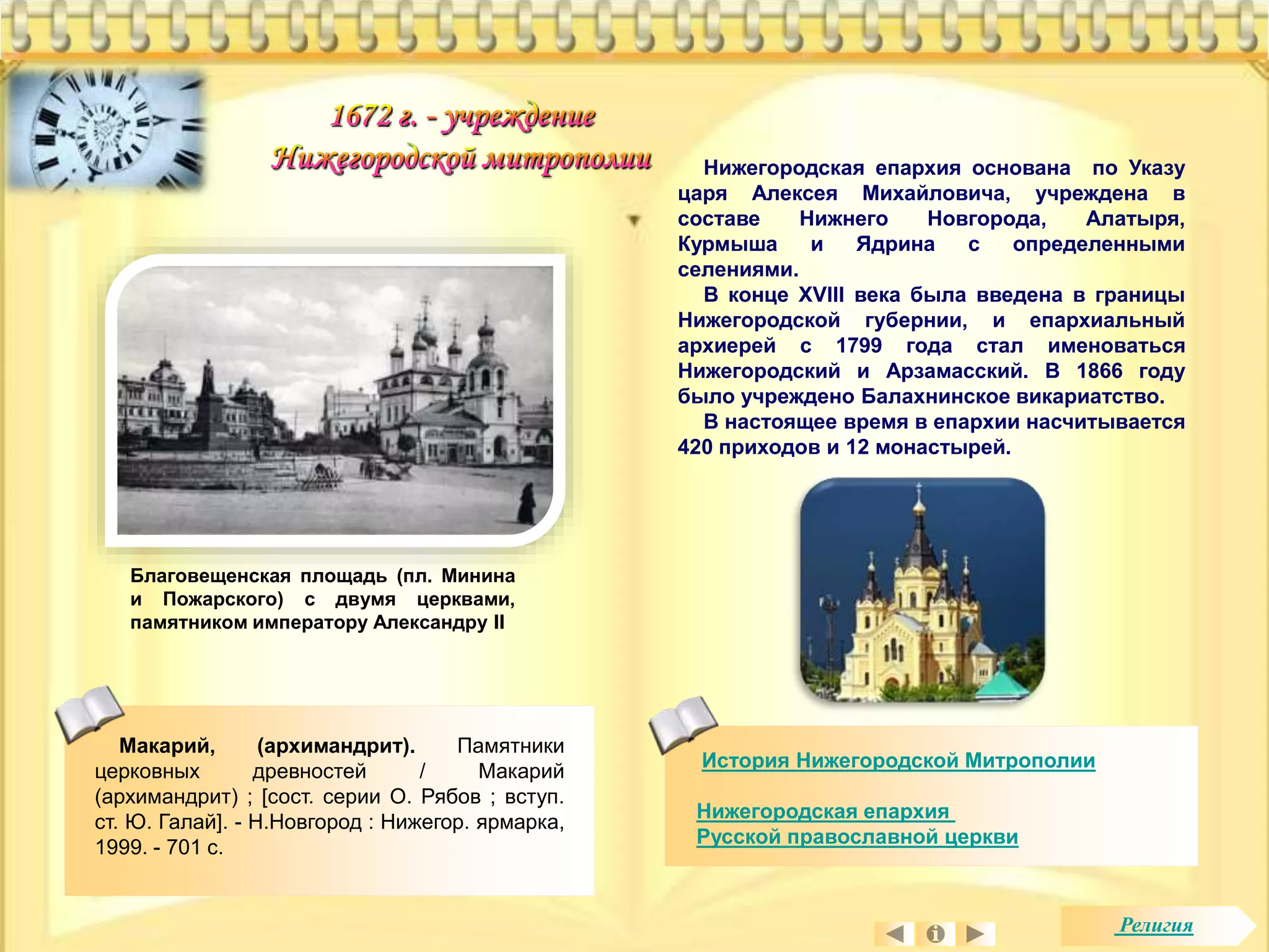 История Нижегородской Митрополии 
Нижегородская епархия 
Русской православной церкви 
Благовещенская площадь (пл. Минина 
и Пожарского) с двумя церквами, 
памятником императору Александру II 
Нижегородская епархия основана по Указу 
царя Алексея Михайловича, учреждена в 
составе Нижнего Новгорода, Алатыря, 
Курмыша и Ядрина с определенными 
селениями. 
В конце XVIII века была введена в границы 
Нижегородской губернии, и епархиальный 
архиерей с 1799 года стал именоваться 
Нижегородский и Арзамасский. В 1866 году 
было учреждено Балахнинское викариатство. 
В настоящее время в епархии насчитывается 
420 приходов и 12 монастырей. 
Макарий, (архимандрит). Памятники 
церковных древностей / Макарий 
(архимандрит) ; [сост. серии О. Рябов ; вступ. 
ст. Ю. Галай]. - Н.Новгород : Нижегор. ярмарка, 
1999. - 701 с. 
Религия 
 