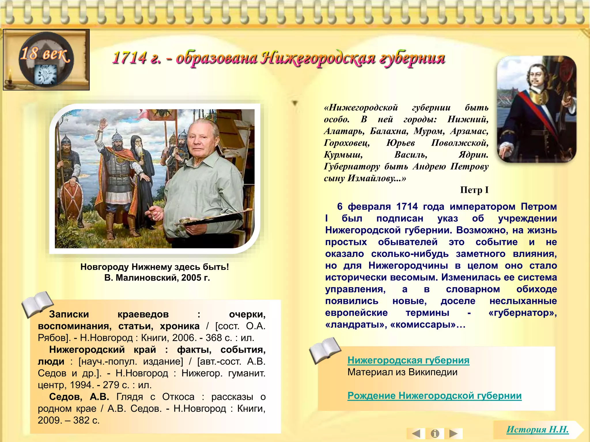 «Нижегородской губернии быть 
особо. В ней городы: Нижний, 
Алатарь, Балахна, Муром, Арзамас, 
Гороховец, Юрьев Поволжской, 
Курмыш, Василь, Ядрин. 
Губернатору быть Андрею Петрову 
сыну Измайлову...» 
Петр I 
6 февраля 1714 года императором Петром 
I был подписан указ об учреждении 
Нижегородской губернии. Возможно, на жизнь 
простых обывателей это событие и не 
оказало сколько-нибудь заметного влияния, 
но для Нижегородчины в целом оно стало 
исторически весомым. Изменилась ее система 
управления, а в словарном обиходе 
появились новые, доселе неслыханные 
европейские термины - «губернатор», 
«ландраты», «комиссары»… 
Записки краеведов : очерки, 
воспоминания, статьи, хроника / [сост. О.А. 
Рябов]. - Н.Новгород : Книги, 2006. - 368 с. : ил. 
Нижегородский край : факты, события, 
люди : [науч.-попул. издание] / [авт.-сост. А.В. 
Седов и др.]. - Н.Новгород : Нижегор. гуманит. 
центр, 1994. - 279 с. : ил. 
Седов, А.В. Глядя с Откоса : рассказы о 
родном крае / А.В. Седов. - Н.Новгород : Книги, 
2009. – 382 с. 
Нижегородская губерния 
Материал из Википедии 
Рождение Нижегородской губернии 
Новгороду Нижнему здесь быть! 
В. Малиновский, 2005 г. 
История Н.Н. 
 