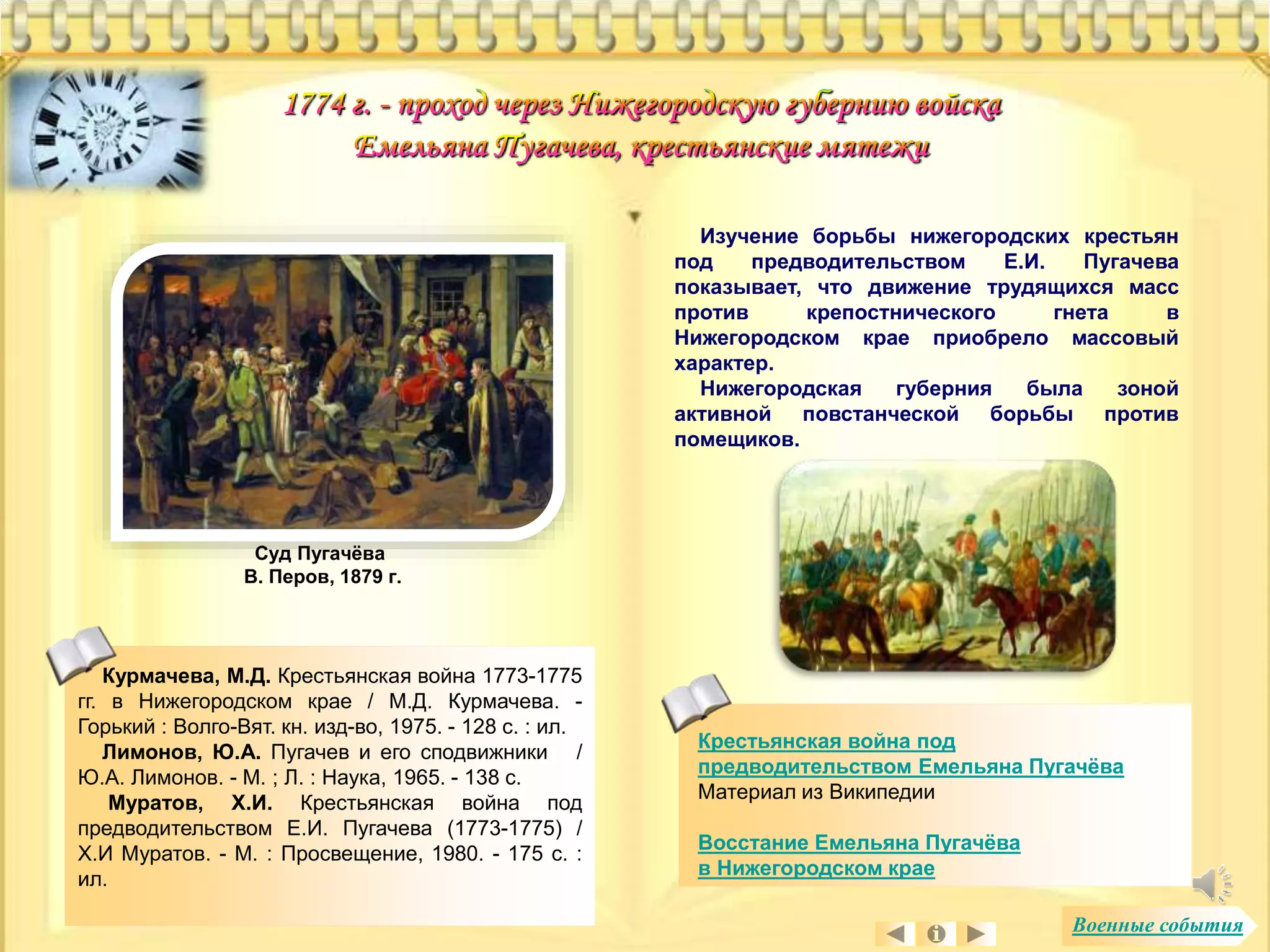 Крестьянская война под 
предводительством Емельяна Пугачёва 
Материал из Википедии 
Восстание Емельяна Пугачёва 
в Нижегородском крае 
Курмачева, М.Д. Крестьянская война 1773-1775 
гг. в Нижегородском крае / М.Д. Курмачева. - 
Горький : Волго-Вят. кн. изд-во, 1975. - 128 с. : ил. 
Лимонов, Ю.А. Пугачев и его сподвижники / 
Ю.А. Лимонов. - М. ; Л. : Наука, 1965. - 138 с. 
Муратов, Х.И. Крестьянская война под 
предводительством Е.И. Пугачева (1773-1775) / 
Х.И Муратов. - М. : Просвещение, 1980. - 175 с. : 
ил. 
Изучение борьбы нижегородских крестьян 
под предводительством Е.И. Пугачева 
показывает, что движение трудящихся масс 
против крепостнического гнета в 
Нижегородском крае приобрело массовый 
характер. 
Нижегородская губерния была зоной 
активной повстанческой борьбы против 
помещиков. 
Суд Пугачёва 
В. Перов, 1879 г. 
Военные события 
 
