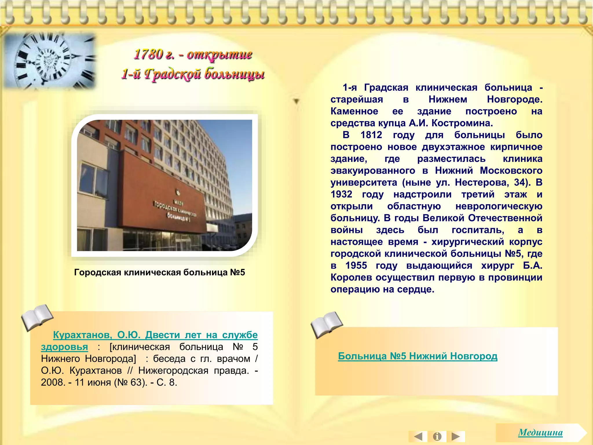 1-я Градская клиническая больница - 
старейшая в Нижнем Новгороде. 
Каменное ее здание построено на 
средства купца А.И. Костромина. 
В 1812 году для больницы было 
построено новое двухэтажное кирпичное 
здание, где разместилась клиника 
эвакуированного в Нижний Московского 
университета (ныне ул. Нестерова, 34). В 
1932 году надстроили третий этаж и 
открыли областную неврологическую 
больницу. В годы Великой Отечественной 
войны здесь был госпиталь, а в 
настоящее время - хирургический корпус 
городской клинической больницы №5, где 
в 1955 году выдающийся хирург Б.А. 
Королев осуществил первую в провинции 
операцию на сердце. 
Больница №5 Нижний Новгород 
Городская клиническая больница №5 
Курахтанов, О.Ю. Двести лет на службе 
здоровья : [клиническая больница № 5 
Нижнего Новгорода] : беседа с гл. врачом / 
О.Ю. Курахтанов // Нижегородская правда. - 
2008. - 11 июня (№ 63). - С. 8. 
Медицина 
 