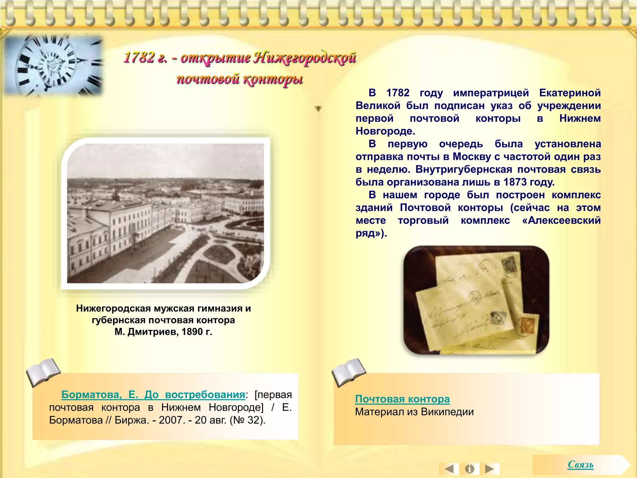 В 1782 году императрицей Екатериной 
Великой был подписан указ об учреждении 
первой почтовой конторы в Нижнем 
Новгороде. 
В первую очередь была установлена 
отправка почты в Москву с частотой один раз 
в неделю. Внутригубернская почтовая связь 
была организована лишь в 1873 году. 
В нашем городе был построен комплекс 
зданий Почтовой конторы (сейчас на этом 
месте торговый комплекс «Алексеевский 
ряд»). 
Нижегородская мужская гимназия и 
губернская почтовая контора 
М. Дмитриев, 1890 г. 
Борматова, Е. До востребования: [первая 
почтовая контора в Нижнем Новгороде] / Е. 
Борматова // Биржа. - 2007. - 20 авг. (№ 32). 
Почтовая контора 
Материал из Википедии 
Связь 
 