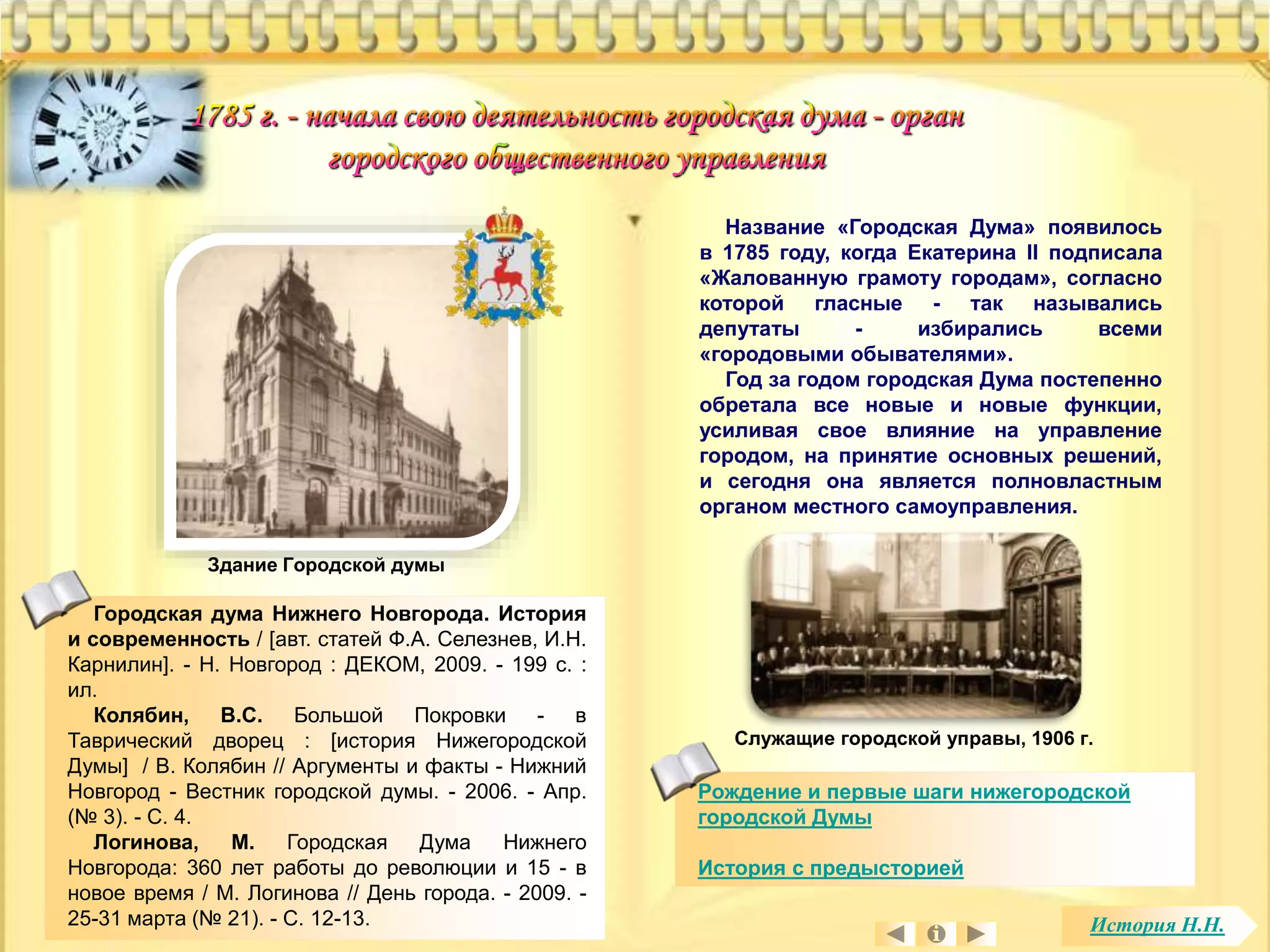Городская дума Нижнего Новгорода. История 
и современность / [авт. статей Ф.А. Селезнев, И.Н. 
Карнилин]. - Н. Новгород : ДЕКОМ, 2009. - 199 с. : 
ил. 
Колябин, В.С. Большой Покровки - в 
Таврический дворец : [история Нижегородской 
Думы] / В. Колябин // Аргументы и факты - Нижний 
Новгород - Вестник городской думы. - 2006. - Апр. 
(№ 3). - С. 4. 
Логинова, М. Городская Дума Нижнего 
Новгорода: 360 лет работы до революции и 15 - в 
новое время / М. Логинова // День города. - 2009. - 
25-31 марта (№ 21). - С. 12-13. 
Название «Городская Дума» появилось 
в 1785 году, когда Екатерина II подписала 
«Жалованную грамоту городам», согласно 
которой гласные - так назывались 
депутаты - избирались всеми 
«городовыми обывателями». 
Год за годом городская Дума постепенно 
обретала все новые и новые функции, 
усиливая свое влияние на управление 
городом, на принятие основных решений, 
и сегодня она является полновластным 
органом местного самоуправления. 
Служащие городской управы, 1906 г. 
Рождение и первые шаги нижегородской 
городской Думы 
История с предысторией 
Здание Городской думы 
История Н.Н. 
 
