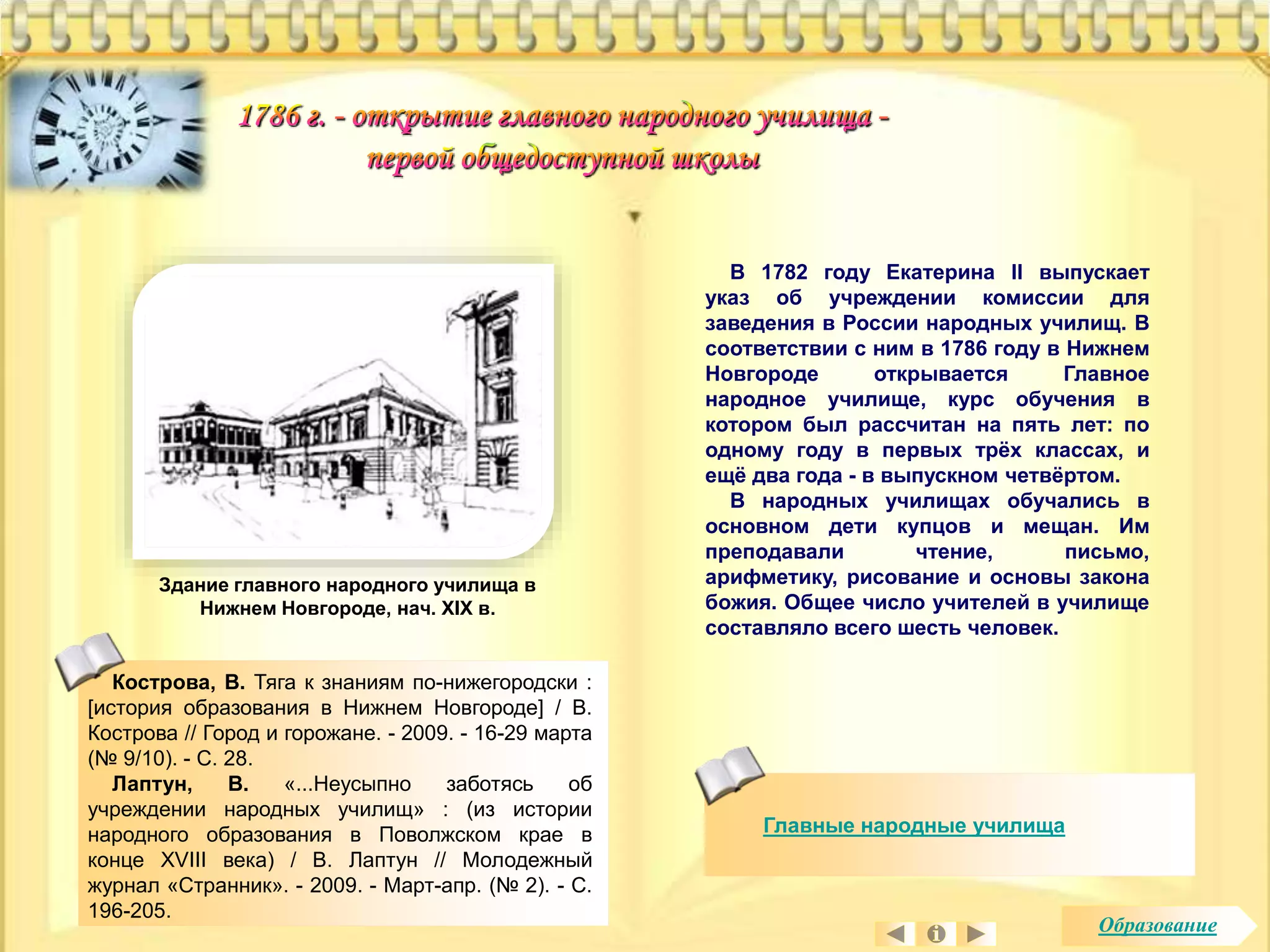 В 1782 году Екатерина II выпускает 
указ об учреждении комиссии для 
заведения в России народных училищ. В 
соответствии с ним в 1786 году в Нижнем 
Новгороде открывается Главное 
народное училище, курс обучения в 
котором был рассчитан на пять лет: по 
одному году в первых трёх классах, и 
ещё два года - в выпускном четвёртом. 
В народных училищах обучались в 
основном дети купцов и мещан. Им 
преподавали чтение, письмо, 
арифметику, рисование и основы закона 
божия. Общее число учителей в училище 
составляло всего шесть человек. 
Здание главного народного училища в 
Нижнем Новгороде, нач. XIX в. 
Главные народные училища 
Кострова, В. Тяга к знаниям по-нижегородски : 
[история образования в Нижнем Новгороде] / В. 
Кострова // Город и горожане. - 2009. - 16-29 марта 
(№ 9/10). - С. 28. 
Лаптун, В. «...Неусыпно заботясь об 
учреждении народных училищ» : (из истории 
народного образования в Поволжском крае в 
конце XVIII века) / В. Лаптун // Молодежный 
журнал «Странник». - 2009. - Март-апр. (№ 2). - С. 
196-205. 
Образование 
 