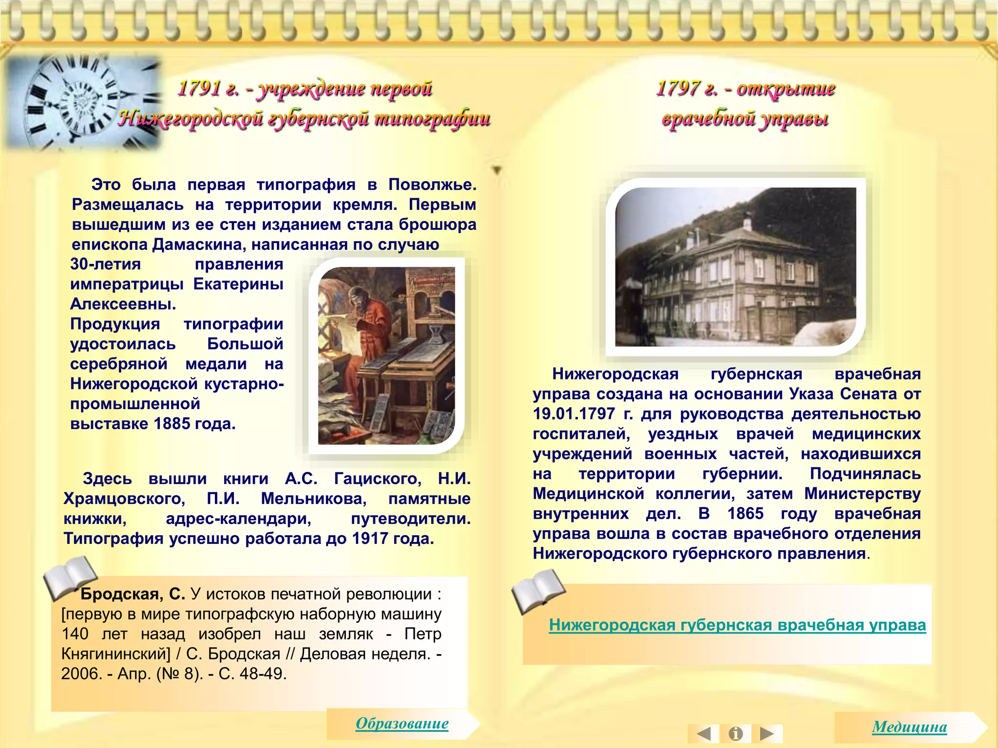 Это была первая типография в Поволжье. 
Размещалась на территории кремля. Первым 
вышедшим из ее стен изданием стала брошюра 
епископа Дамаскина, написанная по случаю 
30-летия правления 
императрицы Екатерины 
Алексеевны. 
Продукция типографии 
удостоилась Большой 
серебряной медали на 
Нижегородской кустарно- 
промышленной 
выставке 1885 года. 
Бродская, С. У истоков печатной революции : 
[первую в мире типографскую наборную машину 
140 лет назад изобрел наш земляк - Петр 
Княгининский] / С. Бродская // Деловая неделя. - 
2006. - Апр. (№ 8). - С. 48-49. 
Нижегородская губернская врачебная 
управа создана на основании Указа Сената от 
19.01.1797 г. для руководства деятельностью 
госпиталей, уездных врачей медицинских 
учреждений военных частей, находившихся 
на территории губернии. Подчинялась 
Медицинской коллегии, затем Министерству 
внутренних дел. В 1865 году врачебная 
управа вошла в состав врачебного отделения 
Нижегородского губернского правления. 
Нижегородская губернская врачебная управа 
Здесь вышли книги А.С. Гациского, Н.И. 
Храмцовского, П.И. Мельникова, памятные 
книжки, адрес-календари, путеводители. 
Типография успешно работала до 1917 года. 
Образование Медицина 
 
