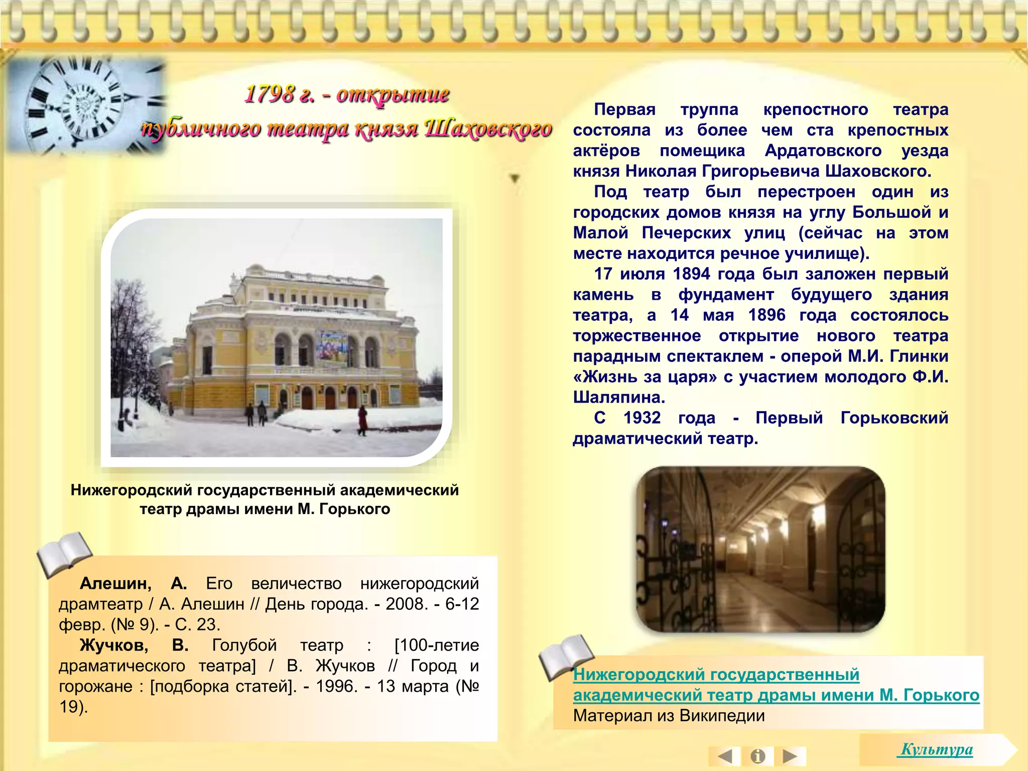 Первая труппа крепостного театра 
состояла из более чем ста крепостных 
актёров помещика Ардатовского уезда 
князя Николая Григорьевича Шаховского. 
Под театр был перестроен один из 
городских домов князя на углу Большой и 
Малой Печерских улиц (сейчас на этом 
месте находится речное училище). 
17 июля 1894 года был заложен первый 
камень в фундамент будущего здания 
театра, а 14 мая 1896 года состоялось 
торжественное открытие нового театра 
парадным спектаклем - оперой М.И. Глинки 
«Жизнь за царя» с участием молодого Ф.И. 
Шаляпина. 
С 1932 года - Первый Горьковский 
драматический театр. 
Алешин, А. Его величество нижегородский 
драмтеатр / А. Алешин // День города. - 2008. - 6-12 
февр. (№ 9). - С. 23. 
Жучков, В. Голубой театр : [100-летие 
драматического театра] / В. Жучков // Город и 
горожане : [подборка статей]. - 1996. - 13 марта (№ 
19). 
Нижегородский государственный 
академический театр драмы имени М. Горького 
Материал из Википедии 
Нижегородский государственный академический 
театр драмы имени М. Горького 
Культура 
 