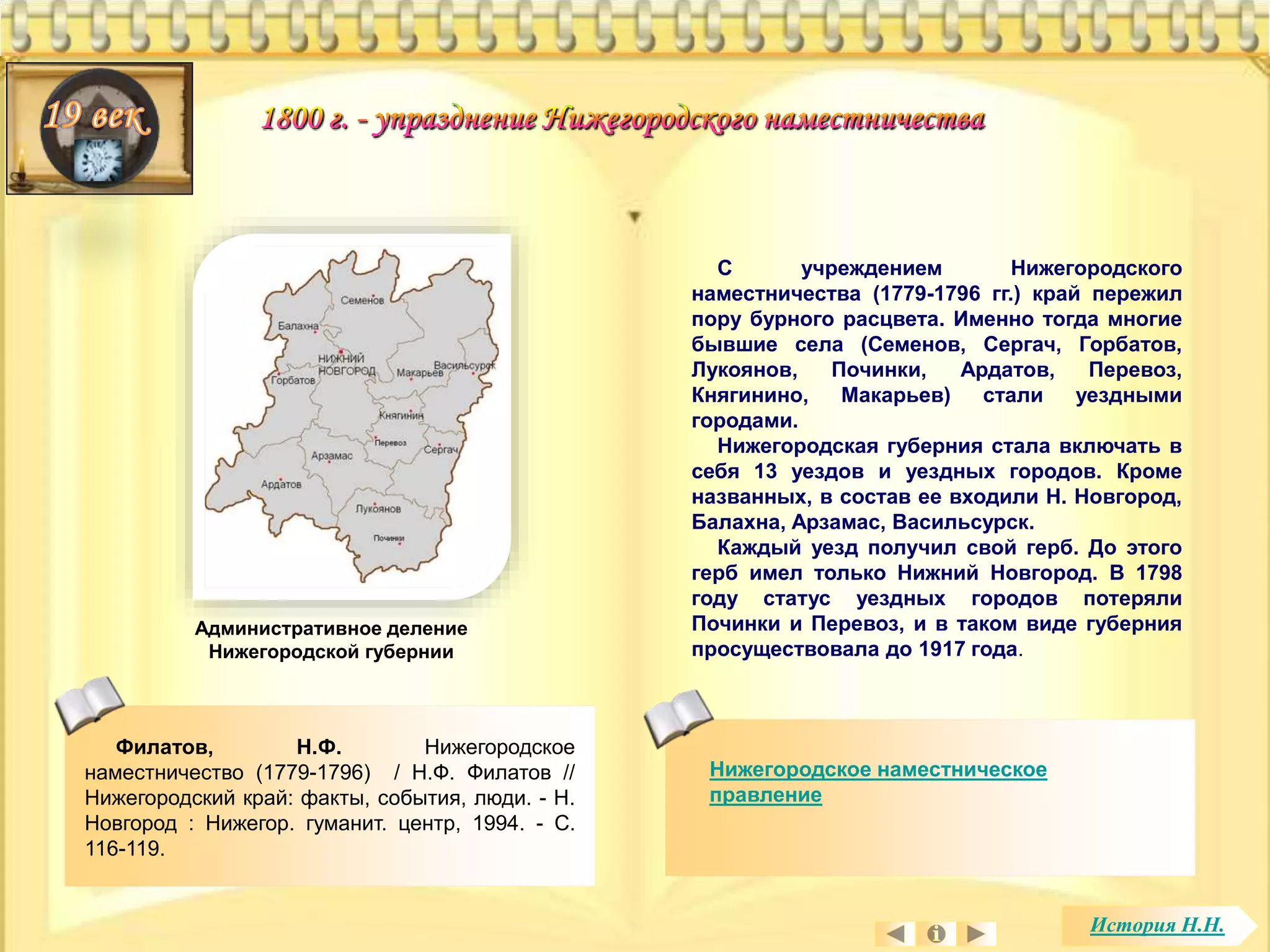 Филатов, Н.Ф. Нижегородское 
наместничество (1779-1796) / Н.Ф. Филатов // 
Нижегородский край: факты, события, люди. - Н. 
Новгород : Нижегор. гуманит. центр, 1994. - С. 
116-119. 
С учреждением Нижегородского 
наместничества (1779-1796 гг.) край пережил 
пору бурного расцвета. Именно тогда многие 
бывшие села (Семенов, Сергач, Горбатов, 
Лукоянов, Починки, Ардатов, Перевоз, 
Княгинино, Макарьев) стали уездными 
городами. 
Нижегородская губерния стала включать в 
себя 13 уездов и уездных городов. Кроме 
названных, в состав ее входили Н. Новгород, 
Балахна, Арзамас, Васильсурск. 
Каждый уезд получил свой герб. До этого 
герб имел только Нижний Новгород. В 1798 
году статус уездных городов потеряли 
Починки и Перевоз, и в таком виде губерния 
просуществовала до 1917 года. 
Нижегородское наместническое 
правление 
Административное деление 
Нижегородской губернии 
История Н.Н. 
 