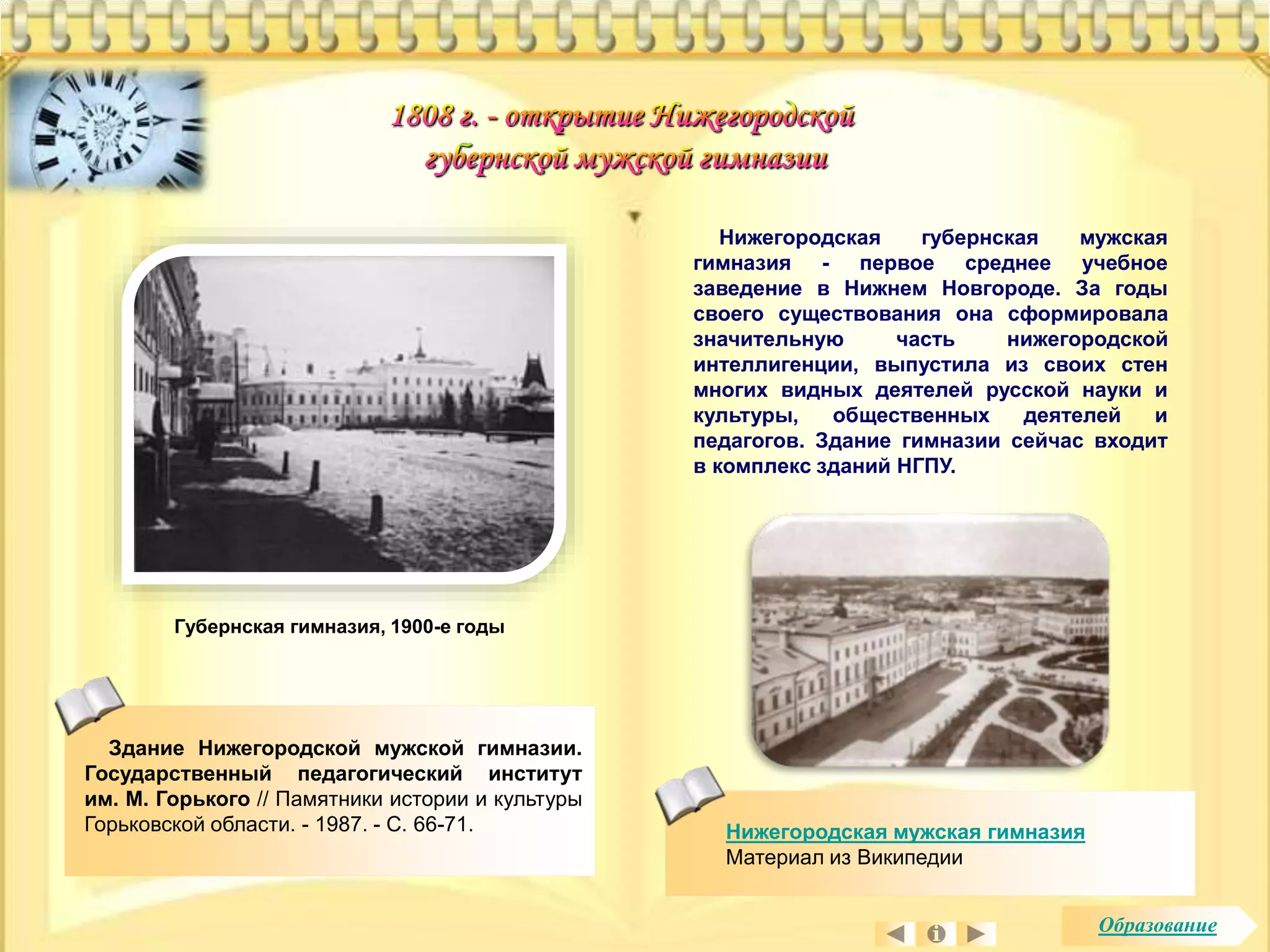 Губернская гимназия, 1900-e годы 
Здание Нижегородской мужской гимназии. 
Государственный педагогический институт 
им. М. Горького // Памятники истории и культуры 
Горьковской области. - 1987. - С. 66-71. 
Нижегородская губернская мужская 
гимназия - первое среднее учебное 
заведение в Нижнем Новгороде. За годы 
своего существования она сформировала 
значительную часть нижегородской 
интеллигенции, выпустила из своих стен 
многих видных деятелей русской науки и 
культуры, общественных деятелей и 
педагогов. Здание гимназии сейчас входит 
в комплекс зданий НГПУ. 
Нижегородская мужская гимназия 
Материал из Википедии 
Образование 
 