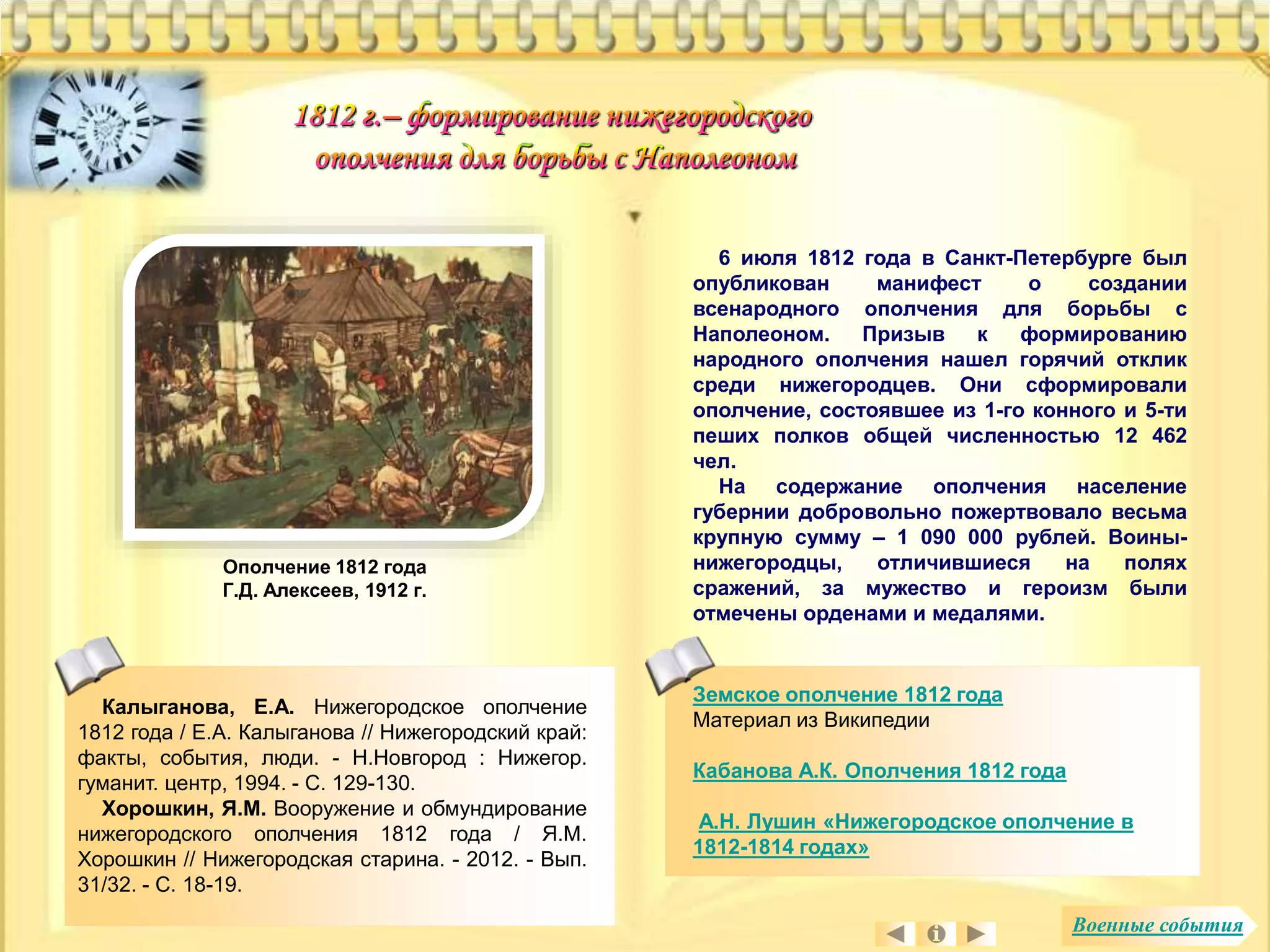6 июля 1812 года в Санкт-Петербурге был 
опубликован манифест о создании 
всенародного ополчения для борьбы с 
Наполеоном. Призыв к формированию 
народного ополчения нашел горячий отклик 
среди нижегородцев. Они сформировали 
ополчение, состоявшее из 1-го конного и 5-ти 
пеших полков общей численностью 12 462 
чел. 
На содержание ополчения население 
губернии добровольно пожертвовало весьма 
крупную сумму – 1 090 000 рублей. Воины- 
нижегородцы, отличившиеся на полях 
сражений, за мужество и героизм были 
отмечены орденами и медалями. 
Калыганова, Е.А. Нижегородское ополчение 
1812 года / Е.А. Калыганова // Нижегородский край: 
факты, события, люди. - Н.Новгород : Нижегор. 
гуманит. центр, 1994. - С. 129-130. 
Хорошкин, Я.М. Вооружение и обмундирование 
нижегородского ополчения 1812 года / Я.М. 
Хорошкин // Нижегородская старина. - 2012. - Вып. 
31/32. - С. 18-19. 
Земское ополчение 1812 года 
Материал из Википедии 
Кабанова А.К. Ополчения 1812 года 
А.Н. Лушин «Нижегородское ополчение в 
1812-1814 годах» 
Ополчение 1812 года 
Г.Д. Алексеев, 1912 г. 
Военные события 
 